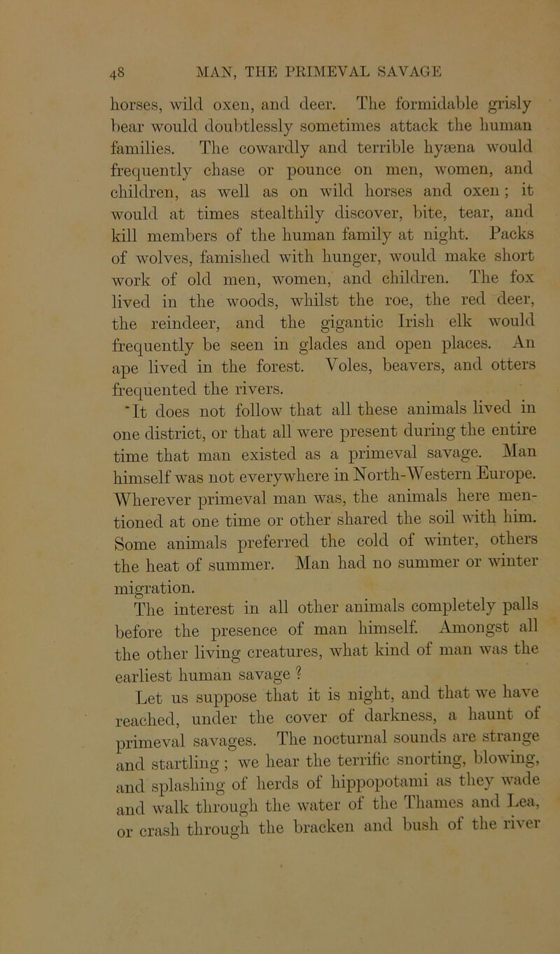 horses, wild oxen, and deer. The formidable grisly bear would doubtlessly sometimes attack the human families. The cowardly and terrible hymna would frequently chase or pounce on men, women, and children, as well as on wild horses and oxen; it would at times stealthily discover, bite, tear, and kill members of the human family at night. Packs of wolves, famished with hunger, would make short work of old men, women, and children. The fox lived in the woods, whilst the roe, the red deer, the reindeer, and the gigantic Irish elk would frequently be seen in glades and open places. An ape lived in the forest. Voles, beavers, and otters frequented the rivers. “ It does not follow that all these animals lived in one district, or that all were present during the entire time that man existed as a primeval savage. Man himself was not everywhere in North-Western Europe. Wherever primeval man was, the animals here men- tioned at one time or other shared the soil with him. Some animals preferred the cold of winter, others the heat of summer. Man had no summer or winter migration. The interest in all other animals completely palls before the presence of man himself. Amongst all the other living creatures, what kind of man was the earliest human savage ? Let us suppose that it is night, and that we have reached, under the cover ot darkness, a haunt ot primeval savages. The nocturnal sounds are strange and startling ; we hear the terrific snorting, blowing, and splashing of herds of hippopotami as they wade and walk through the water of the Thames and Lea, or crash through the bracken and bush ol the ri\er