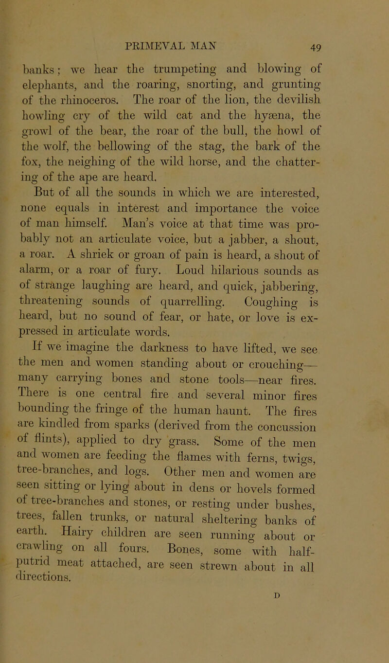banks; we hear the trumpeting and blowing of elephants, and the roaring, snorting, and grunting of the rhinoceros. The roar of the lion, the devilish howling cry of the wild cat and the hyaena, the growl of the bear, the roar of the bull, the howl of the wolf, the bellowing of the stag, the bark of the fox, the neighing of the wild horse, and the chatter- ing of the ape are heard. But of all the sounds in which we are interested, none equals in interest and importance the voice of man himself. Man’s voice at that time was pro- bably not an articulate voice, but a jabber, a shout, a roar. A shriek or groan of pain is heard, a shout of alarm, or a roar of fury. Loud hilarious sounds as of strange laughing are heard, and quick, jabbering, threatening sounds of quarrelling. Coughing is heard, but no sound of fear, or hate, or love is ex- pressed in articulate words. If we imagine the darkness to have lifted, we see the men and women standing about or crouching— many carrying bones and stone tools—near fires. There is one central fire and several minor fires bounding the fringe of the human haunt. The fires aie kindled from sparks (derived from the concussion of flints), applied to dry grass. Some of the men and women are feeding the flames with ferns, twigs, tree-branches, and logs. Other men and women are seen sitting or lying about in dens or hovels formed ol tree-branches and stones, or resting under bushes, tiees, fallen trunks, or natural sheltering banks of earth. Hairy children are seen running about or crawling on all fours. Bones, some with half- putrid meat attached, are seen strewn about in all directions. D