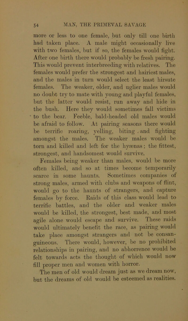 more or less to one female, but only till one birth had taken place. A male might occasionally live with two females, but if so, the females would fight. After one birth there would probably be fresh pairing. This would prevent interbreeding with relatives. The females would prefer the strongest and hairiest males, and the males in turn would select the least hirsute females. The weaker, older, and uglier males would no doubt try to mate with young and playful females, but the latter would resist, run away and hide in the bush. Here they would sometimes fall victims to the bear. Feeble, bald-headed old males would be afraid to follow. At pairing seasons there would be terrific roaring, yelling, biting .and fighting amongst the males. The weaker males would be torn and killed and left for the hyaenas; the fittest, strongest, and handsomest would survive. Females being weaker than males, would be more often killed, and so at times become temporarily scarce in some haunts. Sometimes companies of strong males, armed with clubs and weapons of Hint, would go to the haunts of strangers, and capture females by force. Raids of this class would lead to terrific battles, and the older and weaker males would be killed, the strongest, best made, and most agile alone would escape and survive. These raids would ultimately benefit the race, as pairing, would take place amongst strangers and not be consan- guineous. There would, however, be no prohibited relationships in pairing, and no abhorrence would be felt towards acts the thought of which would now fill proper men and women with horror. The men of old would dream just as we dream now, but the dreams of old would be esteemed as realities.