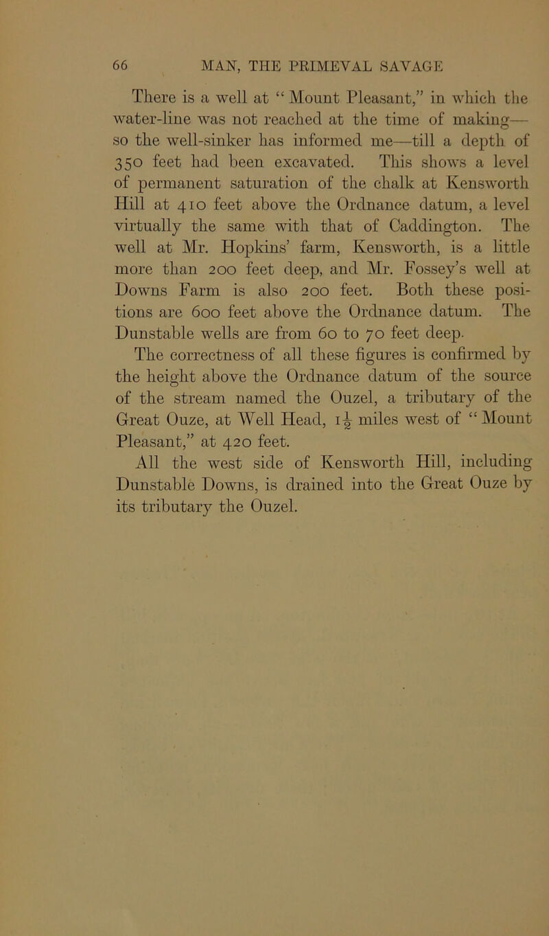 There is a well at “ Mount Pleasant,” in which the water-line was not reached at the time of making— so the well-sinker has informed me—till a depth of 350 feet had been excavated. This shows a level of permanent saturation of the chalk at Kensworth Hill at 410 feet above the Ordnance datum, a level virtually the same with that of Caddington. The well at Mr. Hopkins’ farm, Kensworth, is a little more than 200 feet deep, and Mr. Fossey’s well at Downs Farm is also 200 feet. Both these posi- tions are 600 feet above the Ordnance datum. The Dunstable wells are from 60 to 70 feet deep. The correctness of all these figures is confirmed by the height above the Ordnance datum of the source of the stream named the Ouzel, a tributary of the Great Ouze, at Well Head, 1^ miles west of “Mount Pleasant,” at 420 feet. All the west side of Kensworth Hill, including Dunstable Downs, is drained into the Great Ouze by its tributary the Ouzel.