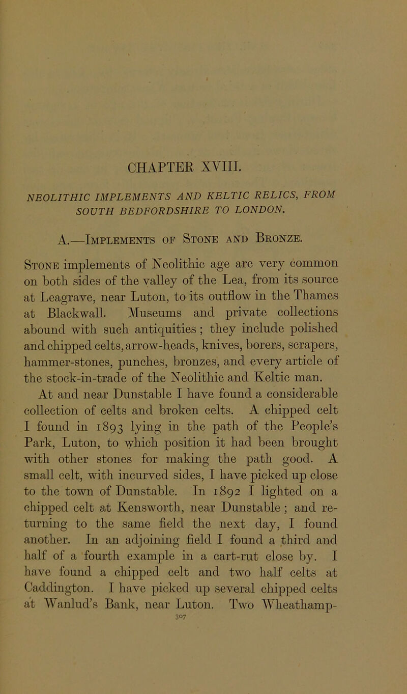 NEOLITHIC IMPLEMENTS AND KELTIC RELICS, FROM SOUTH BEDFORDSHIRE TO LONDON. A.—Implements of Stone and Bronze. Stone implements of Neolithic age are very common on both sides of the valley of the Lea, from its source at Leagrave, near Luton, to its outflow in the Thames at Blackwall. Museums and private collections abound with such antiquities ; they include polished and chipped celts, arrow-heads, knives, borers, scrapers, hammer-stones, punches, bronzes, and every article of the stock-in-trade of the Neolithic and Keltic man. At and near Dunstable I have found a considerable collection of celts and broken celts. A chipped celt I found in 1893 lying in the path of the People’s Park, Luton, to which position it had been brought with other stones for making the path good. A small celt, with incurved sides, I have picked up close to the town of Dunstable. In 1892 I lighted on a chipped celt at Kensworth, near Dunstable ; and re- turning to the same field the next day, I found another. In an adjoining field I found a third and half of a fourth example in a cart-rut close by. I have found a chipped celt and two half celts at Caddington. I have picked up several chipped celts at Wanlud’s Bank, near Luton. Two Wheathamp-