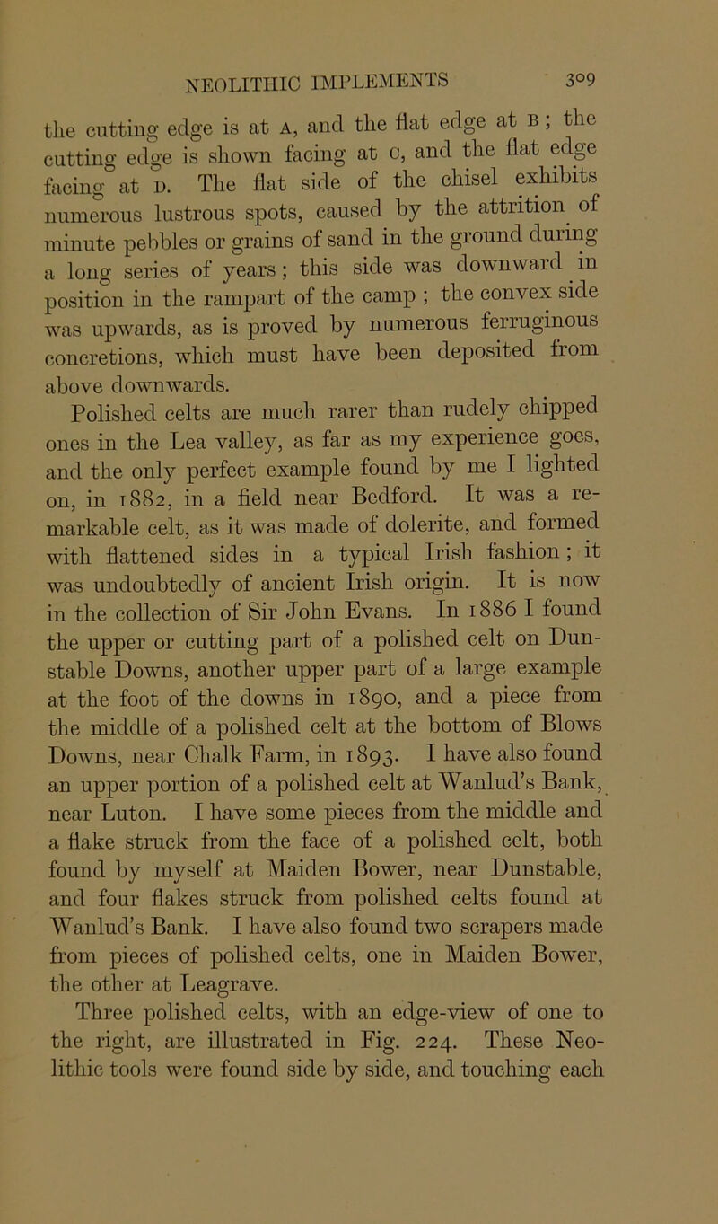 the cutting edge is at a, and the hat edge at b ; the cutting edge is shown facing at c, and the fiat edge facing at d. The flat side of the chisel exhibits numerous lustrous spots, caused by the attrition of minute pebbles or grains of sand in the ground during a long series of years; this side was downward in position in the rampart of the camp ; the convex side was upwards, as is proved by numerous ferruginous concretions, which must have been deposited from above downwards. Polished celts are much rarer than rudely chipped ones in the Lea valley, as far as my experience goes, and the only perfect example found by me I lighted on, in 1882, in a field near Bedford. It was a re- markable celt, as it was made of dolerite, and formed with flattened sides in a typical Irish fashion ; it was undoubtedly of ancient Irish origin. It is now in the collection of Sir John Evans. In 1886 I found the upper or cutting part of a polished celt on Dun- stable Downs, another upper part of a large example at the foot of the downs in 1890, and a piece from the middle of a polished celt at the bottom of Blows Downs, near Chalk Farm, in 1893. I have also found an upper portion of a polished celt at Wanlud’s Bank, near Luton. I have some pieces from the middle and a flake struck from the face of a polished celt, both found by myself at Maiden Bower, near Dunstable, and four flakes struck from polished celts found at Wanlud’s Bank. I have also found two scrapers made from pieces of polished celts, one in Maiden Bower, the other at Leagrave. Three polished celts, with an edge-view of one to the right, are illustrated in Fig. 224. These Neo- lithic tools were found side by side, and touching each