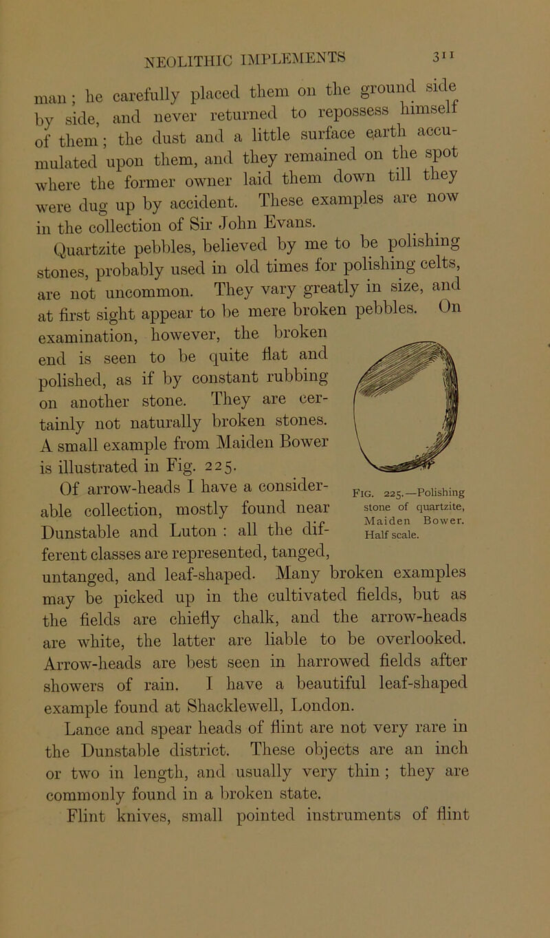 man; lie carefully placed them on the ground side by side, and never returned to repossess lnmsel of them; the dust and a little surface earth accu- mulated upon them, and they remained on the spot where the former owner laid them down tdl they were dug up by accident. These examples are now in the collection of Sir John Evans. Quartzite pebbles, believed by me to be polishing stones, probably used in old times lor polishing celts, are not uncommon. They vary greatly in size, and at first sight appear to be mere broken pebbles. On examination, however, the broken end is seen to be quite Hat and polished, as if by constant rubbing on another stone. They are cer- tainly not naturally broken stones. A small example from Maiden Bower is illustrated in Fig. 225. Of arrow-heads I have a consider- able collection, mostly found near Dunstable and Luton : all the dif- ferent classes are represented, tanged, untanged, and leaf-shaped. Many broken examples may be picked up in the cultivated fields, but as the fields are chiefly chalk, and the arrow-heads are white, the latter are liable to be overlooked. Arrow-heads are best seen in harrowed fields after showers of rain. I have a beautiful leaf-shaped example found at Shacklewell, London. Lance and spear heads of Hint are not very rare in the Dunstable district. These objects are an inch or two in length, and usually very thin ; they are commonly found in a broken state. Flint knives, small pointed instruments of flint Fig. 225.—Polishing stone of quartzite, Maiden Bower.