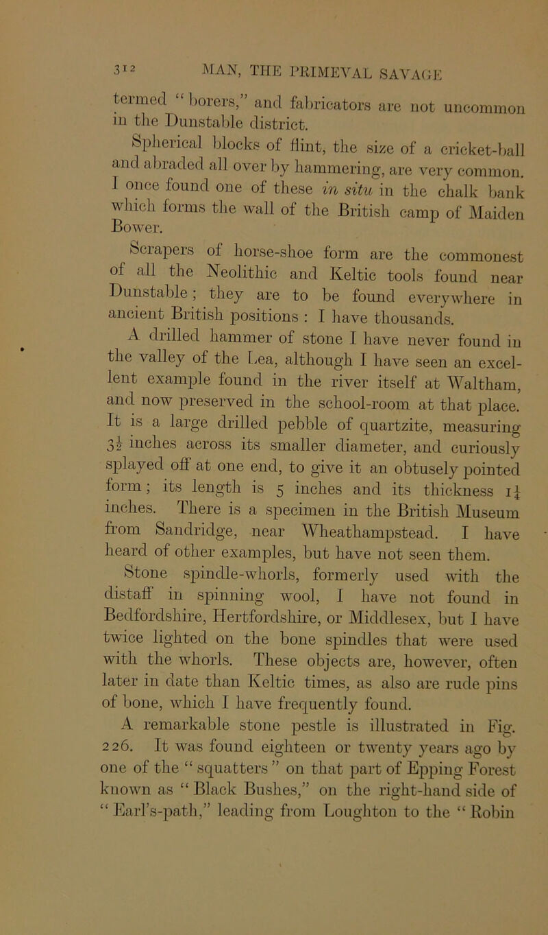 termed “ borers,” and fabricators are not uncommon in the Dunstable district. Spherical blocks of hint, the size of a cricket-ball and abraded all over by hammering, are very common. 1 once found one of these in situ in the chalk bank which forms the wall of the British camp of Maiden Bower. Sciapers of horse-shoe form are the commonest of all the Neolithic and Keltic tools found near Dunstable; they are to be found everywhere in ancient British positions : I have thousands. A drilled hammer of stone I have never found in the valley of the Lea, although I have seen an excel- lent example found in the river itself at Waltham, and now preserved in the school-room at that place. It is a large drilled pebble of quartzite, measuring 32 inches across its smaller diameter, and curiously splayed off at one end, to give it an obtusely pointed form; its length is 5 inches and its thickness if inches. There is a specimen in the British Museum from Sandridge, near Wheatliampstead. I have heard of other examples, but have not seen them. Stone spindle-whorls, formerly used with the distaff in spinning wool, I have not found in Bedfordshire, Hertfordshire, or Middlesex, but I have twice lighted on the bone spindles that were used with the whorls. These objects are, however, often later in date than Keltic times, as also are rude pins of bone, which I have frequently found. A remarkable stone pestle is illustrated in Fig. 226. It was found eighteen or twenty years ago by one of the “ squatters ” on that part of Epping Forest known as “ Black Bushes,” on the right-hand side of “ Earl’s-path,” leading from Loughton to the “ Robin