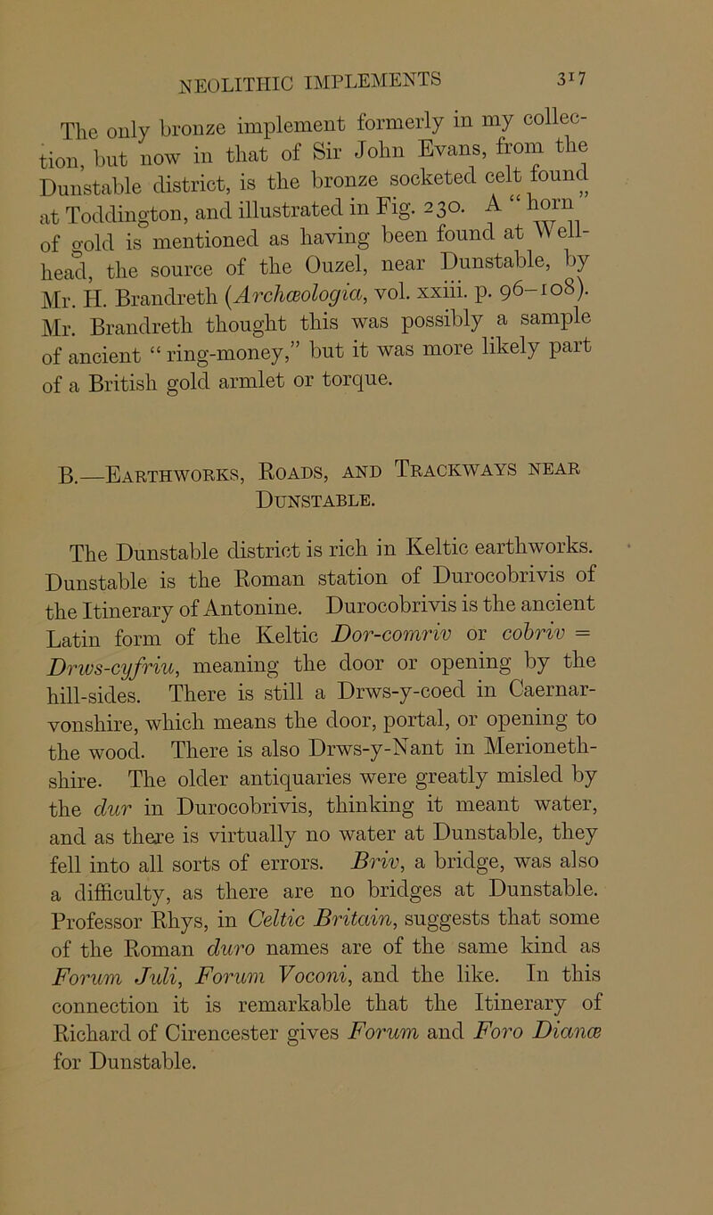 The only bronze implement formerly in my collec- tion, but now in that of Sir John Evans, from the Dunstable district, is the bronze socketed celt lounci at Toddington, and illustrated in Fig. 230. A “ horn of o-old is mentioned as having been found at VV ell- head, the source of the Ouzel, near Dunstable, by Mr. H. Brandreth (Archceologia, vol. xxiii. p. 96-108). Mr. Brandreth thought this was possibly a sample of ancient “ ring-money,” but it was more likely part of a British gold armlet or torque. B.—Earthworks, Roads, and Trackways near Dunstable. The Dunstable district is rich in Keltic earthworks. Dunstable is the Roman station of Durocobrivis of the Itinerary of Antonine. Durocobrivis is the ancient Latin form of the Keltic Dor-comriv or cobriv = Drws-cyfriu, meaning the door or opening by the hill-sides. There is still a Drws-y-coed in Caernar- vonshire, which means the door, portal, or opening to the wood. There is also Drws-y-Nant in Merioneth- shire. The older antiquaries were greatly misled by the clur in Durocobrivis, thinking it meant water, and as there is virtually no water at Dunstable, they fell into all sorts of errors. Briv, a bridge, was also a difficulty, as there are no bridges at Dunstable. Professor Rhys, in Celtic Britain, suggests that some of the Roman duro names are of the same kind as Forum Juli, Forum Voconi, and the like. In this connection it is remarkable that the Itinerary of Richard of Cirencester gives Forum and Foro dance for Dunstable.