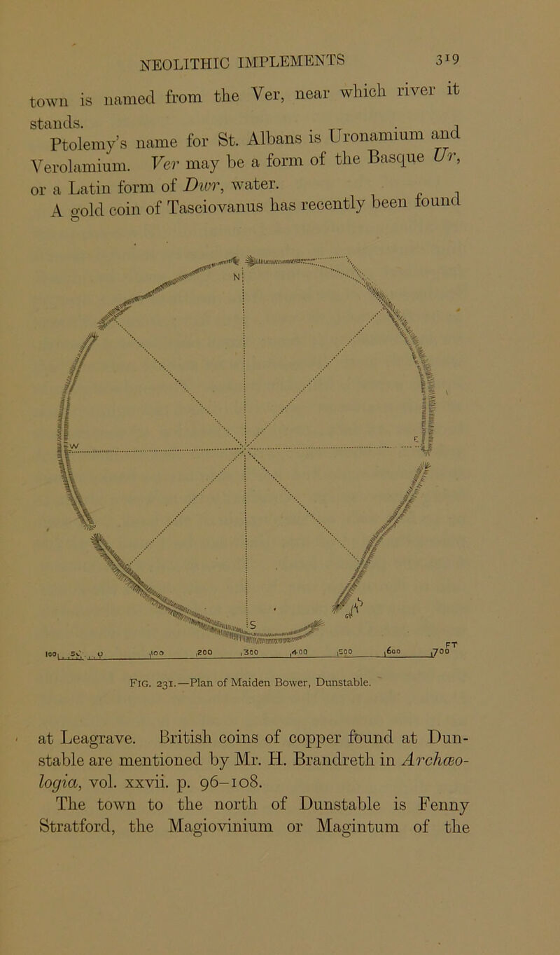 town is named from the Ver, near which river it stands. Ptolemy’s name for St. Albans is Uronamium an Verolamium. Ver may be a form of the Basque Ur, or a Latin form of Dior, water. A 0-old coin of Tasciovanus lias recently been found Fig. 231.—Plan of Maiden Bower, Dunstable. • at Leagrave. British coins of copper found at Dun- stable are mentioned by Mr. H. Brandreth in Archceo- logia, vol. xxvii. p. 96-108. The town to the north of Dunstable is Fenny Stratford, the Magiovinium or Magintum of the