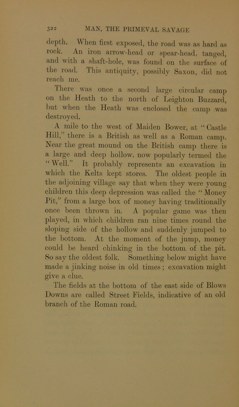 depth. When first exposed, the road was as hard as rock. An iron arrow-head or spear-head, tanged, and with a shaft-hole, was found on the surface of the road. This antiquity, possibly Saxon, did not reach me. There was once a second large circular camp on the Heath to the north of Leighton Buzzard, but when the Heath was enclosed the camp was destroyed. A mile to the west of Maiden Bower, at “ Castle Hill,” there is a British as well as a Roman camp. Near the great mound on the British camp there is a large and deep hollow, now popularly termed the “Well.” It probably represents an excavation in which the Kelts kept stores. The oldest people in the adjoining village say that when they were young children this deep depression was called the “ Money Pit,” from a large box of money having traditionally once been thrown in. A popular game was then played, in which children ran nine times round the sloping side of the hollow and suddenly jumped to the bottom. At the moment of the jump, money could be heard chinking in the bottom of the pit. So say the oldest folk. Something below might have made a jinking noise in old times ; excavation might give a clue. The fields at the bottom of the east side of Blows Downs are called Street Fields, indicative of an old branch of the Roman road.