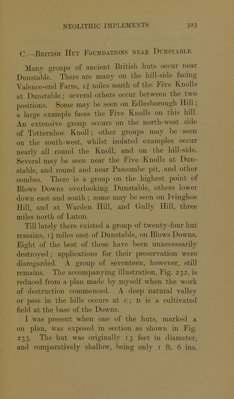C British Hut Foundations near Dunstable. Many groups of ancient British huts occur neai Dunstable. There are many on the lull-side facing Valence-end Farm, if miles south of the Five Knolls at Dunstable ; several others occur between the two positions. Some may be seen on Edlesborough Hill, a large example faces the Five Knolls on this hill. An extensive group occurs on the north-west side of Totternhoe Knoll; other groups may be seen on the south-west, whilst isolated examples occur nearly all round the Knoll, and on the hill-side. Several may be seen near the Five Knolls at Dun- stable, and round and near Pascombe pit, and other combes. There is a group on the highest point of Blows Downs overlooking Dunstable, others lower down east and south ; some may be seen on Ivinghoe Hill, and at Warden Hill, and Gully Hill, three miles north of Luton. Till lately there existed a group of twenty-four hut remains, ij miles east of Dunstable, on Blows Downs. Eight of the best of these have been unnecessarily destroyed ; applications for their preservation were disregarded. A group of seventeen, however, still remains. The accompanying illustration, Fig. 232, is reduced from a plan made by myself when the work of destruction commenced. A deep natural valley or pass in the hills occurs at c; d is a cultivated field at the base of the Downs. I was present when one of the huts, marked a on plan, was exposed in section as shown in Fig. 233. The hut was originally 13 feet in diameter, and comparatively shallow, being only r ft. 6 ins.