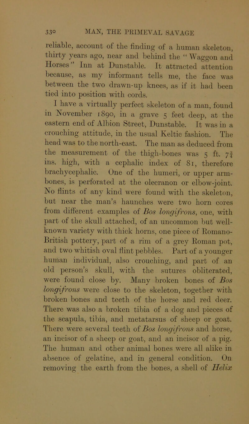 reliable, account of the finding of a human skeleton, thirty years ago, near and behind the “ Waggon and Horses” Inn at Dunstable. It attracted attention because, as my informant tells me, the face was between the two drawn-up knees, as if it had been tied into position with cords. 1 have a virtually perfect skeleton of a man, found in November 1890, in a grave 5 feet deep, at the eastern end of Albion Street, Dunstable. It was in a crouching attitude, in the usual Keltic fashion. The head was to the north-east. The man as deduced from the measurement of the thigh-bones was 5 ft. 7I ins. high, with a cephalic index of 81, therefore brachycephalic. One of the humeri, or upper arm- bones, is perforated at the olecranon or elbow-joint. No flints of any kind were found with the skeleton, but near the man’s haunches were two horn cores from different examples of Bos longifrons, one, with part of the skull attached, of an uncommon but well- known variety with thick horns, one piece of Romano- British pottery, part of a rim of a grey Roman pot, and two whitish oval flint pebbles. Part of a younger human individual, also crouching, and part of an old person’s skull, with the sutures obliterated, were found close by. Many broken bones of Bos longifrons were close to the skeleton, together with broken bones and teeth of the horse and red deer. There was also a broken tibia of a dog and pieces of the scapula, tibia, and metatarsus of sheep or goat. There were several teeth of Bos longifrons and horse, an incisor of a sheep or goat, and an incisor of a pig. The human and other animal bones were all alike in absence of gelatine, and in general condition. On removing the earth from the bones, a shell of Helix