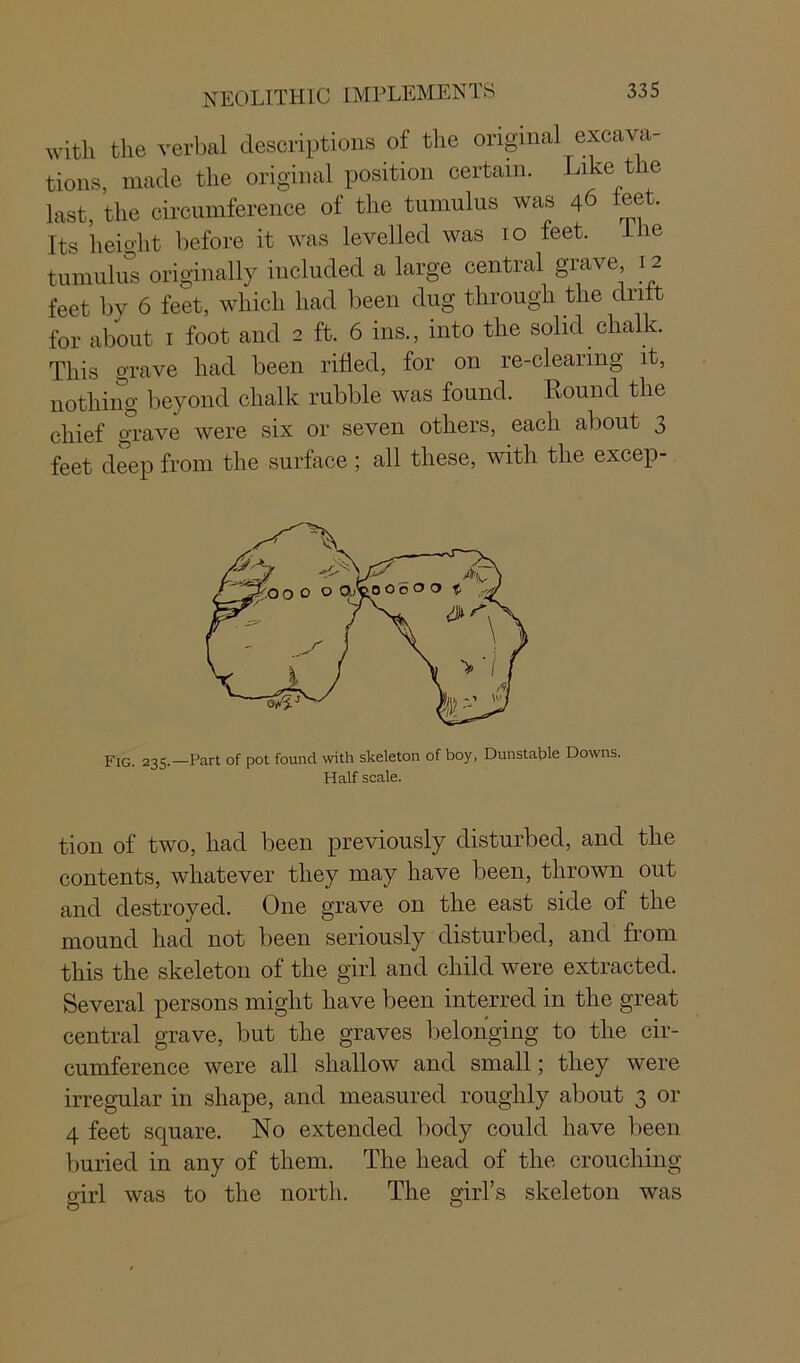 with the verbal descriptions of the original excava- tions, made the original position certain. Like t le last, the circumference of the tumulus was 46 ±eet. Its height before it was levelled was 10 feet. 1 ie tumulus originally included a large central grave 12 feet by 6 feet, which had been dug through the drift for about 1 foot and 2 ft. 6 ins., into the solid chalk. This grave had been rifled, for on re-clearing it, nothing beyond chalk rubble was found. Round the chief grave were six or seven others, each about 3 feet deep from the surface ; all these, with the excep- Fig. 235.—Part of pot found with skeleton of boy, Dunstable Downs. Half scale. tion of two, had been previously disturbed, and the contents, whatever they may have been, thrown out and destroyed. One grave on the east side of the mound had not been seriously disturbed, and from this the skeleton of the girl and child were extracted. Several persons might have been interred in the great central grave, but the graves belonging to the cir- cumference were all shallow and small; they were irregular in shape, and measured roughly about 3 or 4 feet square. No extended body could have been buried in any of them. The head of the crouching girl was to the north. The girl’s skeleton was O 0