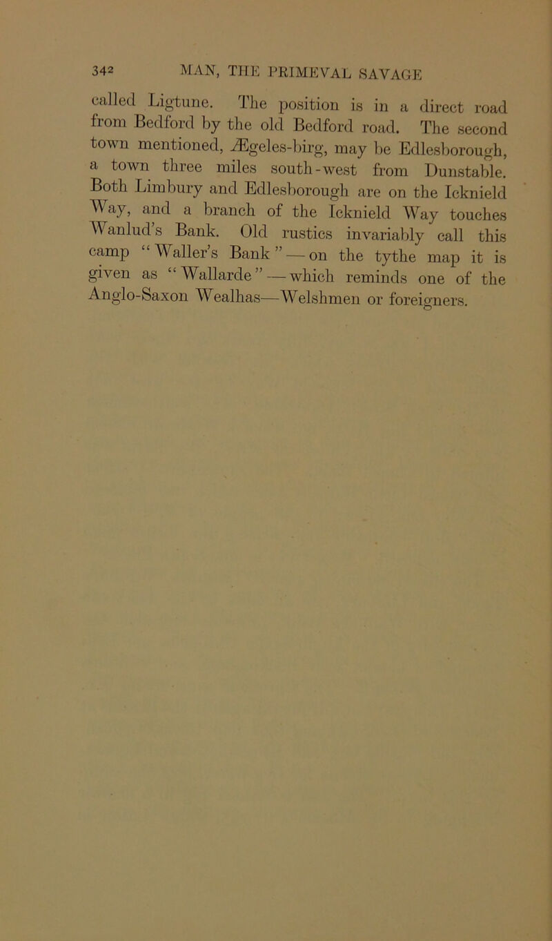 called Ligtune. The position is in a direct road from Bedford by the old Bedford road. The second town mentioned, AEgeles-birg, may be Edlesborough, a town three miles south-west from Dunstable. Both Limbury and Edlesborough are on the Icknield A\ ay, and a branch of the Icknield Way touches Wanlud’s Bank. Old rustics invariably call this camp W aller s Bank — on the tythe map it is given as “Wallarde”—which reminds one of the Anglo-Saxon Wealhas—Welshmen or foreigners