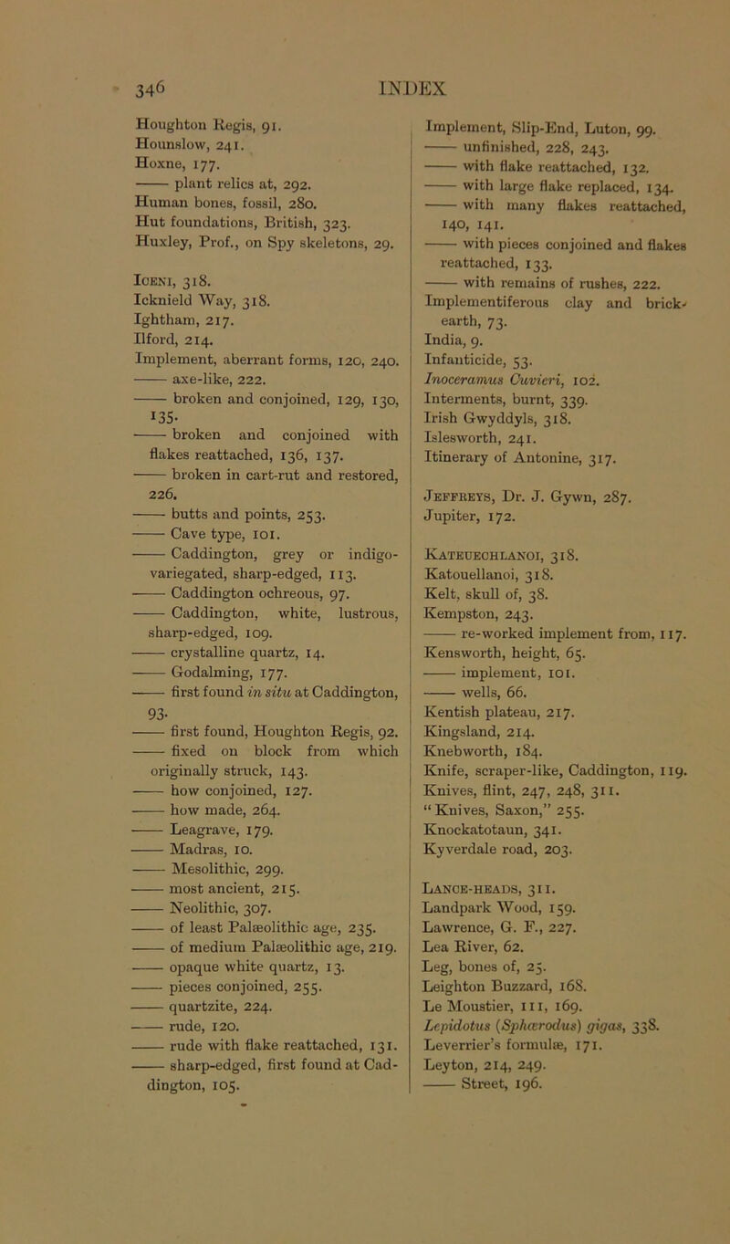 Houghton Regis, 91. Hounslow, 241. Hoxne, 177. plant relics at, 292. Human bones, fossil, 280. Hut foundations, British, 323. Huxley, Prof., on Spy skeletons, 29. lOENI, 318. Icknield Way, 318. Ightham, 217. Ilford, 214. Implement, aberrant forms, 120, 240. axe-like, 222. broken and conjoined, 129, 130, 135- broken and conjoined with flakes reattached, 136, 137. broken in cart-rut and restored, 226. butts and points, 253. Cave type, 101. Caddington, grey or indigo- variegated, sharp-edged, 113. Caddington ochreous, 97. Caddington, white, lustrous, sharp-edged, 109. crystalline quartz, 14. Godaiming, 177. first found in situ at Caddington, 93- first found, Houghton Regis, 92. fixed on block from which originally struck, 143. how conjoined, 127. how made, 264. Leagrave, 179. Madras, 10. Mesolithic, 299. most ancient, 215. Neolithic, 307. of least Palaeolithic age, 235. of medium Palaeolithic age, 219. opaque white quartz, 13. pieces conjoined, 255. quartzite, 224. rude, 120. rude with flake reattached, 131. sharp-edged, first found at Cad- dington, 105. Implement, Slip-End, Luton, 99. unfinished, 228, 243. with flake reattached, 132. with large flake replaced, 134. with many flakes reattached, 140, 141. with pieces conjoined and flakes reattached, 133. with remains of rushes, 222. Implementiferous clay and brick* earth, 73. India, 9. Infanticide, 53. Inoceramus Cuvieri, 102. Interments, burnt, 339. Irish Gwyddyls, 318. Islesworth, 241. Itinerary of Antonine, 317. Jeffkeys, Dr. J. Gywn, 287. Jupiter, 172. Kateuechlanoi, 318. Katouellanoi, 318. Kelt, skull of, 38. Kempston, 243. re-worked implement from, 117. Kensworth, height, 65. implement, 10 [. wells, 66. Kentish plateau, 217. Kingsland, 214. Kneb worth, 184. Knife, scraper-like, Caddington, 119. Knives, flint, 247, 248, 311. “ Knives, Saxon,” 255. Knockatotaun, 341. Kyverdale road, 203. Lance-heads, 311. Landpark Wood, 159. Lawrence, G. F., 227. Lea River, 62. Leg, bones of, 25. Leighton Buzzard, 16S. Le Moustier, in, 169. Lepidotus (Spharodus) gigas, 338. Leverrier’s formulae, 171. Leyton, 214, 249. Street, 196.