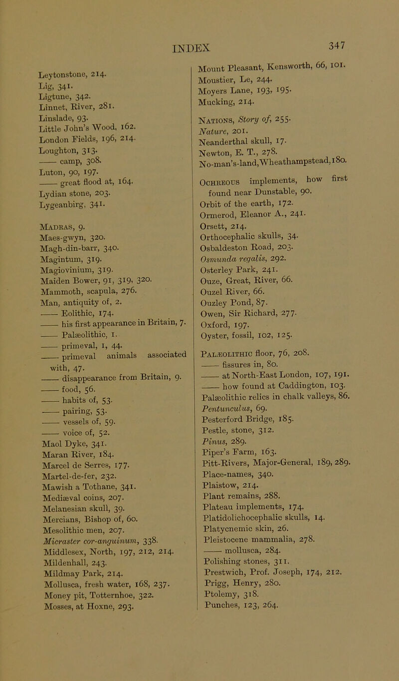 Leytonstone, 214. Lig, 34i- Ligtune, 342. Linnet, River, 281. Linslade, 93. Little John’s Wood, 162. London Fields, 196, 214. Lougliton, 313. camp, 308. Luton, 90, 197- great flood at, 164- Lydian stone, 203. Lygeanbirg, 341- Madras, 9. Maes-gwyn, 320. Magh-din-barr, 340. Magintum, 319. Magiovinium, 319. Maiden Bower, 91, 319. 32°- Mammoth, scapula, 276. Man, antiquity of, 2. Eolithic, 174. his first appearance in Britain, 7. Palaeolithic, 1. primeval, 1, 44. primeval animals associated with, 47. disappearance from Britain, 9. food, 56- habits of, 53. pairing, 53. vessels of, 59- voice of, 52. Maol Dyke, 341. Maran River, 184. Marcel de Serres, 177. Martel-de-fer, 232. Mawish a Tothane, 341. Mediaeval coins, 207. Melanesian skull, 39. Mercians, Bishop of, 60. Mesolithic men, 207. Micraater cor-ctmguinum, 338. Middlesex, North, 197, 212, 214. Mildenball, 243. Mildmay Park, 214. Mollusca, fresh water, 168, 237. Money pit, Totternhoe, 322. Mosses, at Hoxne, 293. 347 Mount Pleasant, Kensworth, 66, 101. Moustier, Le, 244. Moyers Lane, I93> ^S- Mucking, 214. Nations, Story of, 255. Nature, 201. Neanderthal skull, 17- Newton, E. T., 278. No-man’s-land, Wheathampstead, 180. Ochreous implements, how first found near Dunstable, 90. Orbit of the earth, 172- Ormerod, Eleanor A., 241. Orsett, 214. Orthocephalic skulls, 34. Osbaldeston Road, 203. Osmunda regalia, 292. Osterley Park, 241. Ouze, Great, River, 66. Ouzel River, 66. Ouzley Pond, 87. Owen, Sir Richard, 277. Oxford, 197. Oyster, fossil, 102, 125. Paleolithic floor, 76, 208. fissures in, 80. at North-East London, 107, 191. how found at Caddington, 103. Palseolithic relics in chalk valleys, 86. Pentunculus, 69. Pesterford Bridge, 185- Pestle, stone, 312. Pinus, 289. Piper’s Farm, 163. Pitt-Rivers, Major-General, 189, 289. Place-names, 340. Plaistow, 214. Plant remains, 288. Plateau implements, 174. Platidolichocephalic skulls, 14. Platycnemic skin, 26. Pleistocene mammalia, 278. mollusca, 284. Polishing stones, 311. Prestwich, Prof. Joseph, 174, 212. Prigg, Henry, 280. Ptolemy, 318. Punches, 123, 264.