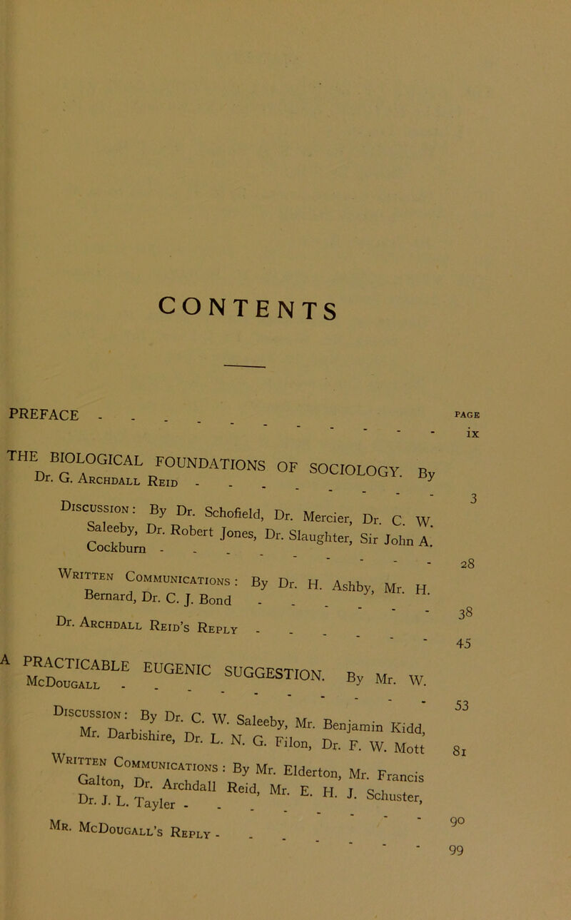 CONTENTS PREFACE .... Discussion. By Dr. Schofield, Dr. Mercier, Dr C W Cock^ Sir John A.' Dr. Archdall Reid’s Reply A PRACTICABLE EUGENIC SUGGESTION n McDougall . . . By Mr. W. Mr. Darb.sh.re, Dr. L. N. G. Filon. Dr. F. W. Mott ‘cLh ^ By Mr. Elderton, Mr. Francis Gallon, Dr. Archdall Reid, Mr E H T 9 i Dr. J. L. Tayler - . . ' Mr. McDougall’s Reply - PAGE ix 28 38 45 53 8i 90 99