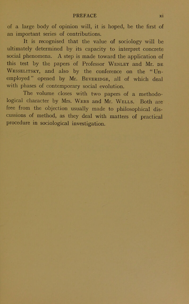 of a large body of opinion will, it is hoped, be the first of an important series of contributions. It is recognised that the value of sociology will be ultimately determined by its capacity to interpret concrete social phenomena. A step is made toward the application of this test by the papers of Professor Wenley and Mr. de Wesselitsky, and also by the conference on the “ Un- employed” opened by Mr. Beveridge, all of which deal with phases of contemporary social evolution. The volume closes with two papers of a methodo- logical character by Mrs. Webb and Mr. Wells. Both are free from the objection usually made to philosophical dis- cussions of method, as they deal with matters of practical procedure in sociological investigation.