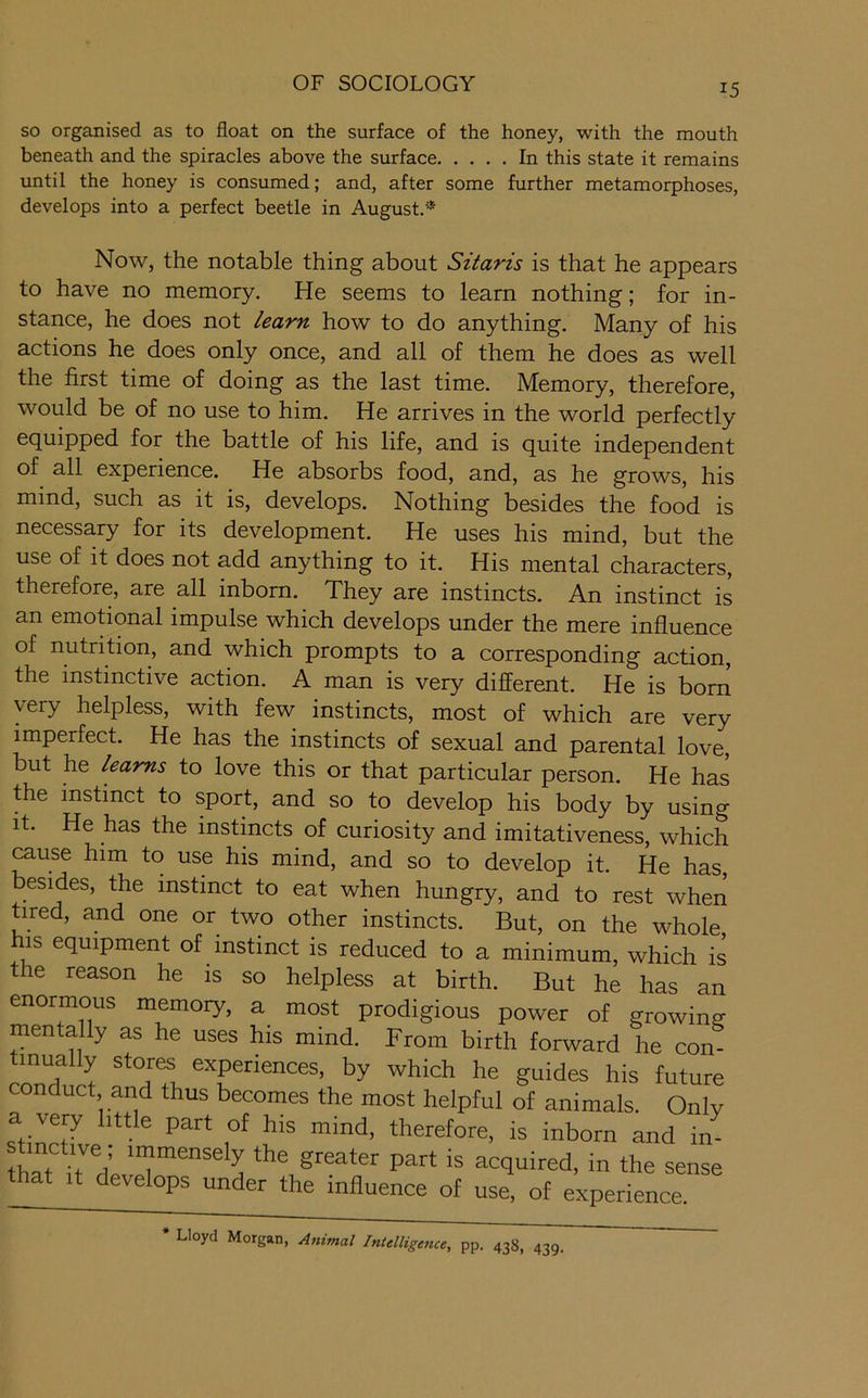 so organised as to float on the surface of the honey, with the mouth beneath and the spiracles above the surface In this state it remains until the honey is consumed; and, after some further metamorphoses, develops into a perfect beetle in August.* Now, the notable thing about Sitaris is that he appears to have no memory. He seems to learn nothing; for in- stance, he does not learn how to do anything. Many of his actions he does only once, and all of them he does as well the first time of doing as the last time. Memory, therefore, would be of no use to him. He arrives in the world perfectly equipped for the battle of his life, and is quite independent of all experience. He absorbs food, and, as he grows, his mind, such as it is, develops. Nothing besides the food is necessary for its development. He uses his mind, but the use of it does not add anything to it. His mental characters, therefore, are all inborn. They are instincts. An instinct is an emodonal impulse which develops under the mere influence of nutrition, and which prompts to a corresponding action, the instinctive action. A man is very different. He is born very helpless, with few instincts, most of which are very imperfect. He has the instincts of sexual and parental love but he learns to love this or that particular person. He has the instinct to sport, and so to develop his body by using It. He has the instincts of curiosity and imitativeness, which ^use him to use his mind, and so to develop it. He has, besides, the instinct to eat when hungry, and to rest when tired, and one or two other instincts. But, on the whole his equipment of instinct is reduced to a minimum, which is the reason he is so helpless at birth. But he has an enormous memory, a most prodigious power of growing mentally as he uses his mind. From birth forward he com tmually stores experiences, by which he guides his future conduct and thus becomes the most helpful of animals. Only a very little part of his mind, therefore, is inborn and in^ immensely the greater part is acquired, in the sense that It develops under the influence of use, of experience. * Lloyd Morgan, Ammal Intelligence, pp. 438, 439,