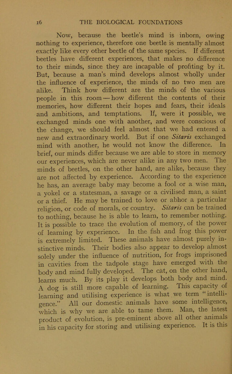 Now, because the beetle’s mind is inborn, owing nothing to experience, therefore one beetle is mentally almost exactly like every other beetle of the same species. If different beetles have different experiences, that makes no difference to their minds, since they are incapable of profiting by it. But, because a man’s mind develops almost wholly under the influence of experience, the minds of no two men are alike. Think how different are the minds of the various people in this room — how different the contents of their memories, how different their hopes and fears, their ideals and ambitions, and temptations. If, were it possible, we exchanged minds one with another, and were conscious of the change, we should feel almost that we had entered a new and extraordinary world. But if one Sitaris exchanged mind with another, he would not know the difference. In brief, our minds differ because we are able to store in memory our experiences, which are never alike in any two men. The minds of beetles, on the other hand, are alike, because they are not affected by experience. According to the experience he has, an average baby may become a fool or a wise man, a yokel or a statesman, a savage or a civilised man, a saint or a thief. He may be trained to love or abhor a particular religion, or code of morals, or country. Sitaris can be trained to nothing, because he is able to learn, to remember nothing. It is possible to trace the evolution of memory, of the power of learning by experience. In the fish and frog this power is extremely limited. These animals have almost purely in- stinctive minds. Their bodies also appear to develop almost solely under the influence of nutrition, for frogs imprisoned in cavities from the tadpole stage have emerged with the body and mind fully developed. The cat, on the other hand, learns much. By its play it develops both body and mind. A dog is still more capable of learning. This capacity of learning and utilising experience is what we term “ intelli- gence.” All our domestic animals have some intelligence, which is why we are able to tame them. Man, the latest product of evolution, is pre-eminent above all other animals in his capacity for storing and utilising experience. It is this