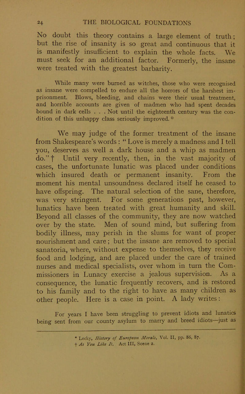 No doubt this theory contains a large element of truth; but the rise of insanity is so great and continuous that it is manifestly insufficient to explain the whole facts. We must seek for an additional factor. Formerly, the insane were treated with the greatest barbarity. While many were burned as witches, those who were recognised as insane were compelled to endure all the horrors of the harshest im- prisonment. Blows, bleeding, and chains were their usual treatment, and horrible accounts are given of madmen who had spent decades bound in dark cells . . . Not until the eighteenth century was the con- dition of this unhappy class seriously improved. We may judge of the former treatment of the insane from Shakespeare’s words : “ Love is merely a madness and I tell you, deserves as well a dark house and a whip as madmen do.” I Until very recently, then, in the vast majority of cases, the unfortunate lunatic was placed under conditions which insured death or permanent insanity. From the moment his mental unsoundness declared itself he ceased to have offspring. The natural selection of the sane, therefore, was very stringent. For some generations past, however, lunatics have been treated with great humanity and skill. Beyond all classes of the community, they are now watched over by the state. Men of sound mind, but suffering from bodily illness, may perish in the slums for want of proper nourishment and care; but the insane are removed to special sanatoria, where, without expense to themselves, they receive food and lodging, and are placed under the care of trained nurses and medical specialists, over whom in turn the Com- missioners in Lunacy exercise a jealous supervision. As a consequence, the lunatic frequently recovers, and is restored to his family and to the right to have as many children as other people. Here is a case in point. A lady writes: For years I have been struggling to prevent idiots and lunatics being sent from our county asylum to marry and breed idiots—just as * Lecky, History of European Morals, Vol. II, pp. 86, 87. t As You Like It. Act III, Scene 2.