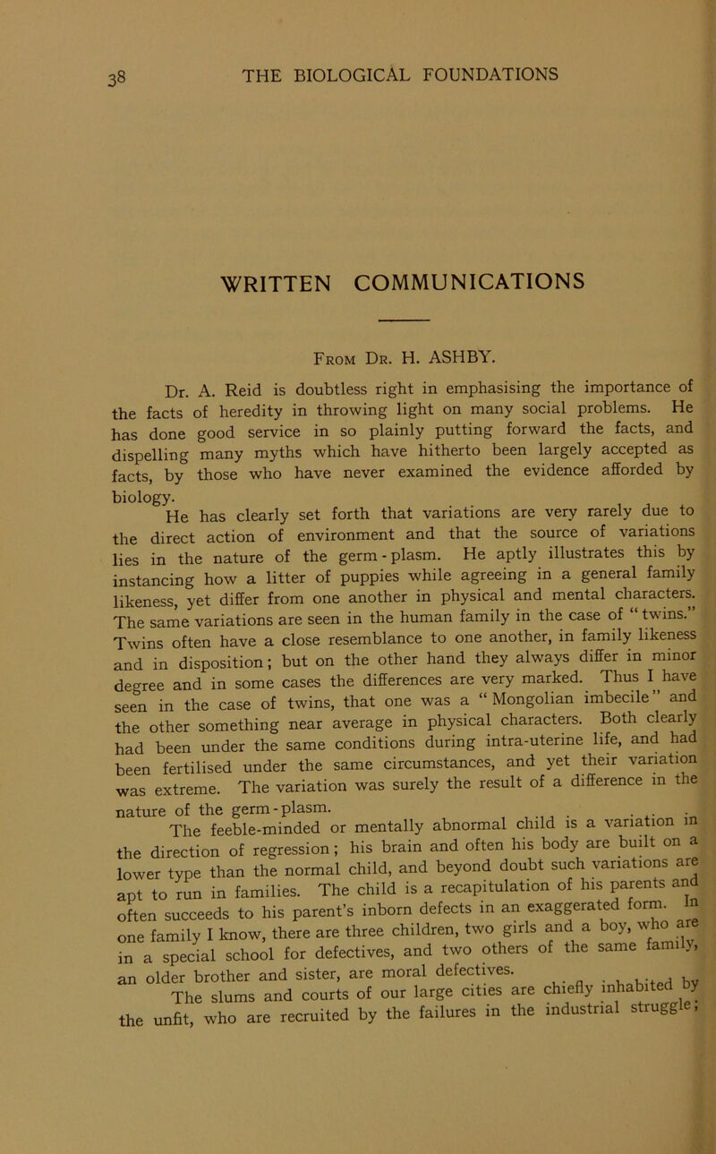 WRITTEN COMMUNICATIONS From Dr. H. ASHBY. Dr. A. Reid is doubtless right in emphasising the importance of the facts of heredity in throwing light on many social problems. He has done good service in so plainly putting forward the facts, and dispelling many myths which have hitherto been largely accepted as facts, by those who have never examined the evidence afforded by biology. He has clearly set forth that variations are very rarely due to the direct action of environment and that the source of variations lies in the nature of the germ-plasm. He aptly illustrates this by instancing how a litter of puppies while agreeing in a general family likeness, yet differ from one another in physical and mental characters. The same variations are seen in the human family in the case of “ twins.” Twins often have a close resemblance to one another, in family likeness and in disposition; but on the other hand they always differ in minor degree and in some cases the differences are very marked. Thus I have seen in the case of twins, that one was a “Mongolian imbecile” and the other something near average in physical characters. Both clearly had been under the same conditions during intra-uterine life, and had been fertilised under the same circumstances, and yet their variation was extreme. The variation was surely the result of a difference in the nature of the germ-plasm. „ in The feeble-minded or mentally abnormal child is a variation m the direction of regression; his brain and often his body are budt on a lower type than the normal child, and beyond doubt such variations are apt to run in families. The child is a recapitulation of his parents and often succeeds to his parent’s inborn defects in an exaggerated form. In one family I know, there are three children, two girls and a boy, who a in a special school for defectives, and two others of the same family, an older brother and sister, are moral defectives. bv The slums and courts of our large cities are chiefly inhabited y the unfit, who are recruited by the failures in the industrial struggle,