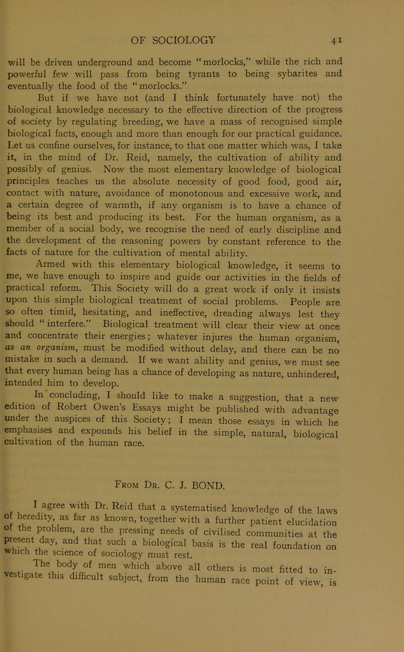 will be driven underground and become “morlocks,” while the rich and powerful few will pass from being tyrants to being sybarites and eventually the food of the “morlocks.” But if we have not (and I think fortunately have not) the biological knowledge necessary to the effective direction of the progress of society by regulating breeding, we have a mass of recognised simple biological facts, enough and more than enough for our practical guidance. Let us confine ourselves, for instance, to that one matter which was, I take it, in the mind of Dr. Reid, namely, the cultivation of ability and possibly of genius. Now the most elementary knowledge of biological principles teaches us the absolute necessity of good food, good air, contact with nature, avoidance of monotonous and excessive work, and a certain degree of warmth, if any organism is to have a chance of being its best and producing its best. For the human organism, as a member of a social body, we recognise the need of early discipline and the development of the reasoning powers by constant reference to the facts of nature for the cultivation of mental ability. Armed with this elementary biological knowledge, it seems to me, we have enough to inspire and guide our activities in the fields of practical reform. This Society will do a great work if only it insists upon this simple biological treatment of social problems. People are so often timid, hesitating, and ineffective, dreading always lest they should interfere. Biological treatment will clear their view at once and concentrate their energies; whatever injures the human organism, as an organism, must be modified without delay, and there can be no mistake in such a demand. If we want ability and genius, we must see that every human being has a chance of developing as nature, unhindered, intended him to develop. In concluding, I should like to make a suggestion, that a new edition of Robert Owens Essays might be published with advantage under the auspices of this Society; I mean those essays in which he emphasises and expounds his belief in the simple, natural, biological cultivation of the human race. From Dr. C. J. BOND. I agree with Dr. Reid that a systematised knowledge of the laws of heredity as far as known, together with a further patient elucidation of the problem, are the pressing needs of civilised communities at the present day, and that such a biological basis is the real foundation on Which the science of sociology must rest. The body of men which above all others is most fitted to in- vesfgate th.s difficult subject, from the human race point of view,T