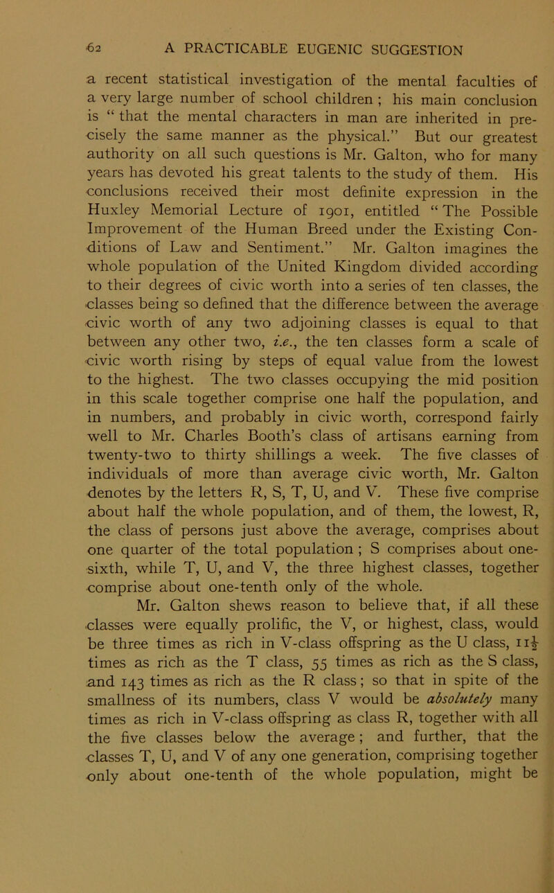 a recent statistical investigation of the mental faculties of a very large number of school children ; his main conclusion is “ that the mental characters in man are inherited in pre- cisely the same manner as the physical.” But our greatest authority on all such questions is Mr. Galton, who for many years has devoted his great talents to the study of them. His conclusions received their most definite expression in the Huxley Memorial Lecture of 1901, entitled “ The Possible Improvement of the Human Breed under the Existing Con- ditions of Law and Sentiment.” Mr. Galton imagines the whole population of the United Kingdom divided according to their degrees of civic worth into a series of ten classes, the classes being so defined that the difference between the average civic worth of any two adjoining classes is equal to that between any other two, i.e.^ the ten classes form a scale of civic worth rising by steps of equal value from the lowest to the highest. The two classes occupying the mid position in this scale together comprise one half the population, and in numbers, and probably in civic worth, correspond fairly well to Mr. Charles Booth’s class of artisans earning from twenty-two to thirty shillings a week. The five classes of individuals of more than average civic worth, Mr. Galton denotes by the letters R, S, T, U, and V. These five comprise about half the whole population, and of them, the lowest, R, the class of persons just above the average, comprises about one quarter of the total population ; S comprises about one- sixth, while T, U, and V, the three highest classes, together comprise about one-tenth only of the whole. Mr. Galton shews reason to believe that, if all these classes were equally prolific, the V, or highest, class, would be three times as rich in V-class offspring as the U class, ii-|- times as rich as the T class, 55 times as rich as the S class, and 143 times as rich as the R class; so that in spite of the smallness of its numbers, class V would be absolutely many times as rich in V-class offspring as class R, together with all the five classes below the average; and further, that the classes T, U, and V of any one generation, comprising together only about one-tenth of the whole population, might be