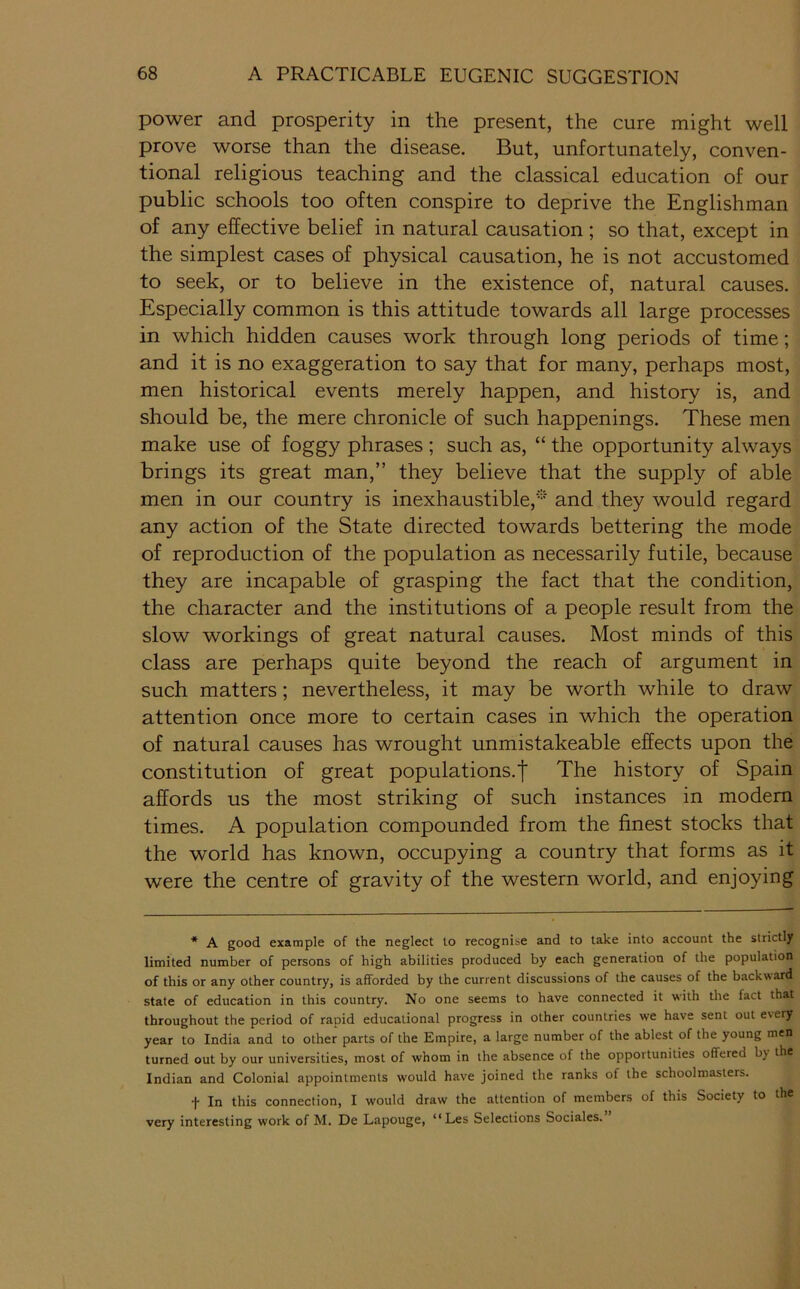 power and prosperity in the present, the cure might well prove worse than the disease. But, unfortunately, conven- tional religious teaching and the classical education of our public schools too often conspire to deprive the Englishman of any effective belief in natural causation ; so that, except in the simplest cases of physical causation, he is not accustomed to seek, or to believe in the existence of, natural causes. Especially common is this attitude towards all large processes in which hidden causes work through long periods of time; and it is no exaggeration to say that for many, perhaps most, men historical events merely happen, and history is, and should be, the mere chronicle of such happenings. These men make use of foggy phrases ; such as, “ the opportunity always brings its great man,” they believe that the supply of able men in our country is inexhaustible,'-’ and they would regard any action of the State directed towards bettering the mode of reproduction of the population as necessarily futile, because they are incapable of grasping the fact that the condition, the character and the institutions of a people result from the slow workings of great natural causes. Most minds of this class are perhaps quite beyond the reach of argument in such matters; nevertheless, it may be worth while to draw attention once more to certain cases in which the operation of natural causes has wrought unmistakeable effects upon the constitution of great populations.! The history of Spain affords us the most striking of such instances in modem times. A population compounded from the finest stocks that the world has known, occupying a country that forms as it were the centre of gravity of the western world, and enjoying * A good example of the neglect to recognise and to take into account the strictly limited number of persons of high abilities produced by each generation of the population of this or any other country, is afforded by the current discussions of the causes of the backward state of education in this country. No one seems to have connected it with the fact that throughout the period of rapid educational progress in other countries we have sent out every year to India and to other parts of the Empire, a large number of the ablest of the young men turned out by our universities, most of whom in the absence of the opportunities offered by the Indian and Colonial appointments would have joined the ranks of the schoolmasters. t In this connection, I would draw the attention of members of this Society to the very interesting work of M. De Lapouge, “Les Selections Sociales.”
