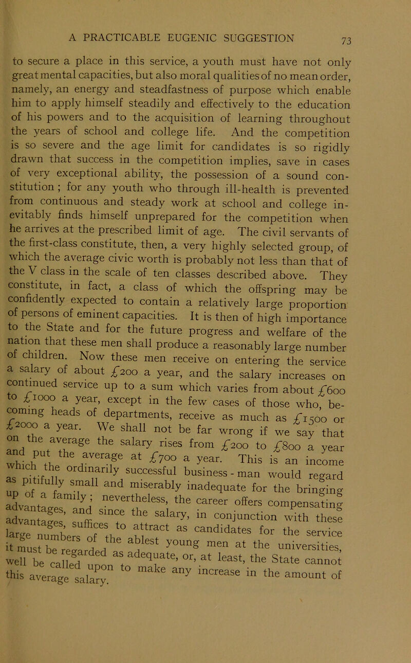 to secure a place in this service, a youth must have not only great mental capacities, but also moral qualities of no mean order, namely, an energy and steadfastness of purpose which enable him to apply himself steadily and effectively to the education of his powers and to the acquisition of learning throughout the years of school and college life. And the competition is so severe and the age limit for candidates is so rigidly drawn that success in the competition implies, save in cases of very exceptional ability, the possession of a sound con- stitution ; for any youth who through ill-health is prevented from continuous and steady work at school and college in- evitably finds himself unprepared for the competition when he arrives at the prescribed limit of age. The civil servants of the first-class constitute, then, a very highly selected group, of which the average civic worth is probably not less than that of the V class in the scale of ten classes described above. They constitute, in fact, a class of which the offspring may be confidently expected to contain a relatively large proportion of persons of eminent capacities. It is then of high importance to the State and for the future progress and welfare of the nation that these men shall produce a reasonably large number o children. Now these men receive on entering the service a salary of about ;^2oo a year, and the salary increases on continued service up to a sum which varies from about £600 o £1000 a year, except in the few cases of those who be- coming heads of departments, receive as much as £1^00 or £2000 a year. We shall not be far wrong if we say that which T ^ rs Dkif ll business - man would regard up of 1 fJ miserably inadequate for the bringing advaLLlra^’ the career offers compensafing advanfp^ ’ salary, in conjunction with these ih'° it must be rep-flrdp 1 i young men at the universities, well be called nnn least, the State cannot this averagelala^ ^ t of