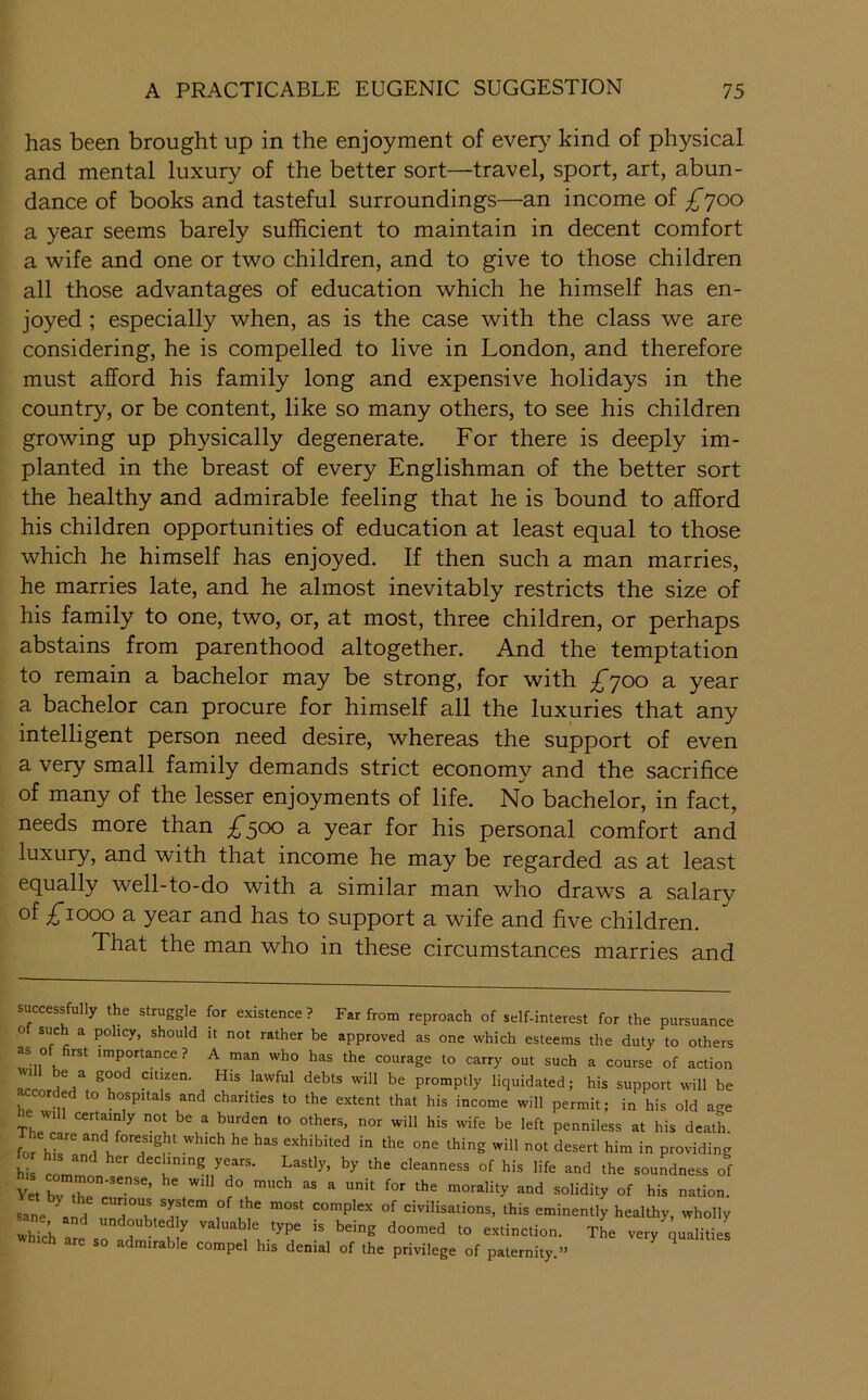 has been brought up in the enjoyment of ever>^ kind of physical and mental luxury of the better sort—travel, sport, art, abun- dance of books and tasteful surroundings—an income of £'^00 a year seems barely sufficient to maintain in decent comfort a wife and one or two children, and to give to those children all those advantages of education which he himself has en- joyed ; especially when, as is the case with the class we are considering, he is compelled to live in London, and therefore must afford his family long and expensive holidays in the country, or be content, like so many others, to see his children growing up physically degenerate. For there is deeply im- planted in the breast of every Englishman of the better sort the healthy and admirable feeling that he is bound to afford his children opportunities of education at least equal to those which he himself has enjoyed. If then such a man marries, he marries late, and he almost inevitably restricts the size of his family to one, two, or, at most, three children, or perhaps abstains from parenthood altogether. And the temptation to remain a bachelor may be strong, for with £^00 a year a bachelor can procure for himself all the luxuries that any intelligent person need desire, whereas the support of even a very small family demands strict economy and the sacrifice of many of the lesser enjoyments of life. No bachelor, in fact, needs more than £^00 a year for his personal comfort and luxury, and with that income he may be regarded as at least equally well-to-do with a similar man who draws a salary of ;^iooo a year and has to support a wife and five children. That the man who in these circumstances marries and successfully the struggle for existence? Far from reproach of self-interest for the pursuance 0 sue a policy, should it not rather be approved as one which esteems the duty to others as o rst importance? A man who has the courage to carry out such a course of action promptly liquidated; his support will be ^corded to hospitals and charities to the extent that his income will permit; in his old age e will certainly not be a burden to others, nor will his wife be left penniless at his death, forwhich he has exhibited in the one thing will not desert him in providing hi cl ' declining years. Lastly, by the cleanness of his life and the soundness of Yet bv thel''’ ^°“dity of his nation, sane Id civilisations, this eminently healthy, wholly whl al r r valuable type is being doomed to e.xtinction. The very qualities a mirable compel his denial of the privilege of paternity.”