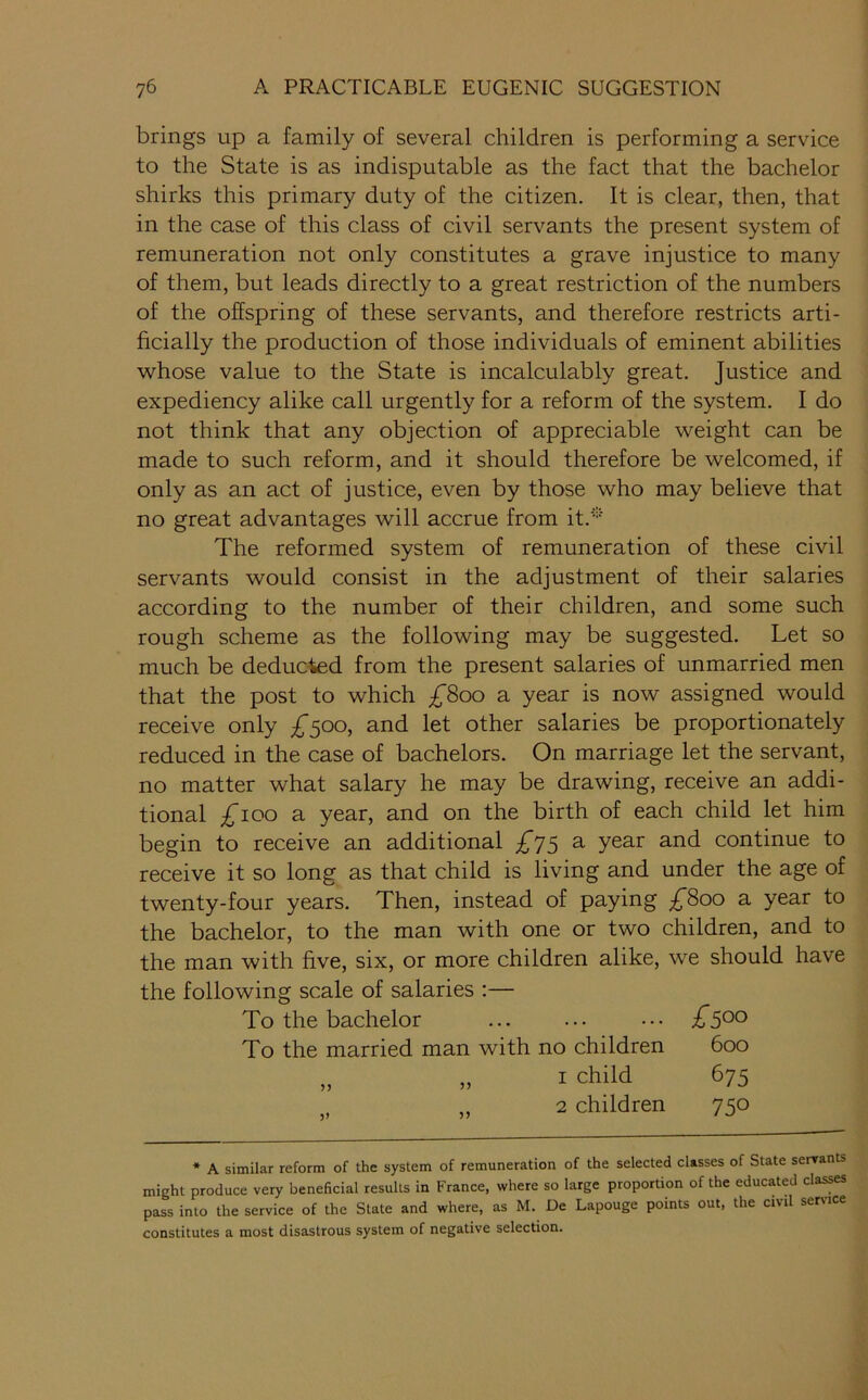 brings up a family of several children is performing a service to the State is as indisputable as the fact that the bachelor shirks this primary duty of the citizen. It is clear, then, that in the case of this class of civil servants the present system of remuneration not only constitutes a grave injustice to many of them, but leads directly to a great restriction of the numbers of the offspring of these servants, and therefore restricts arti- ficially the production of those individuals of eminent abilities whose value to the State is incalculably great. Justice and expediency alike call urgently for a reform of the system. I do not think that any objection of appreciable weight can be made to such reform, and it should therefore be welcomed, if only as an act of justice, even by those who may believe that no great advantages will accrue from it.* The reformed system of remuneration of these civil servants would consist in the adjustment of their salaries according to the number of their children, and some such rough scheme as the following may be suggested. Let so much be deducted from the present salaries of unmarried men that the post to which £800 a year is now assigned would receive only ^^500, and let other salaries be proportionately reduced in the case of bachelors. On marriage let the servant, no matter what salary he may be drawing, receive an addi- tional £100 a year, and on the birth of each child let him begin to receive an additional £y^ a year and continue to receive it so long as that child is living and under the age of twenty-four years. Then, instead of paying £800 a year to the bachelor, to the man with one or two children, and to the man with five, six, or more children alike, we should have the following scale of salaries :— To the bachelor ... ... ... To the married man with no children 600 ,, I child 675 2 children 750 * A similar reform of the system of remuneration of the selected classes of State senrants might produce very beneficial results in France, where so large proportion of the educated classes pass into the service of the State and where, as M. De Lapouge points out, the civil sersnce constitutes a most disastrous system of negative selection.