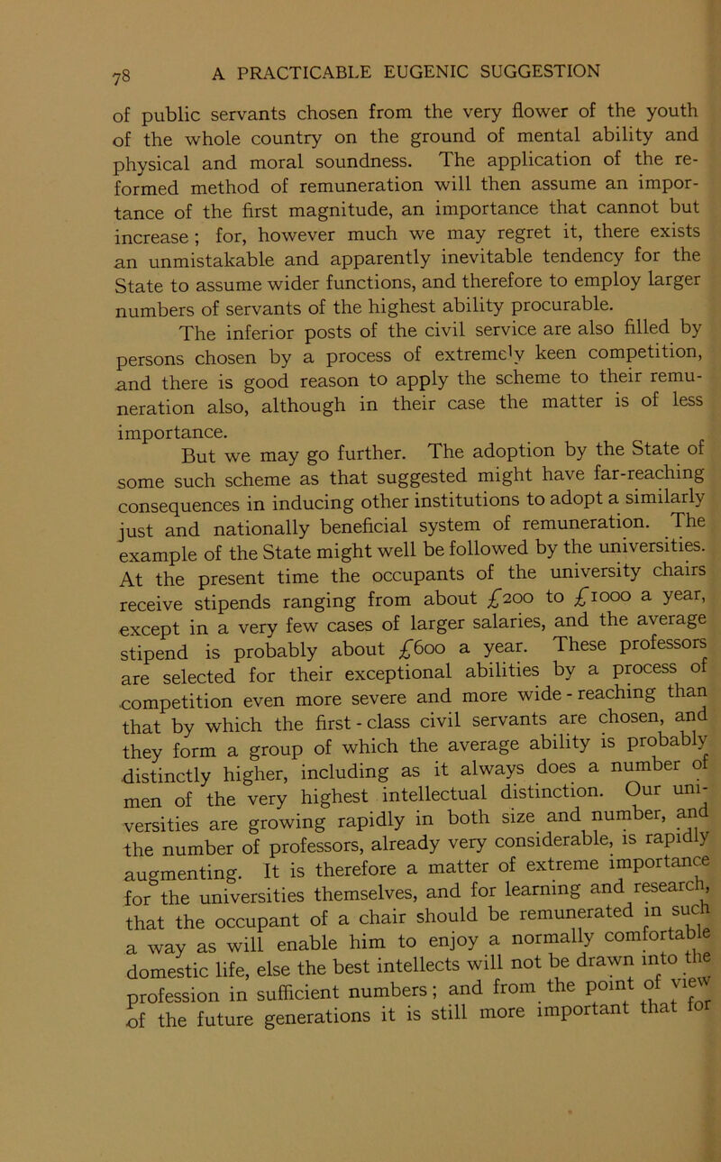 of public servants chosen from the very flower of the youth of the whole country on the ground of mental ability and physical and moral soundness. The application of the re- formed method of remuneration will then assume an impor- tance of the first magnitude, an importance that cannot but increase ; for, however much we may regret it, there exists an unmistakable and apparently inevitable tendency for the State to assume wider functions, and therefore to employ larger numbers of servants of the highest ability procurable. The inferior posts of the civil service are also filled by persons chosen by a process of extremely keen competition, and there is good reason to apply the scheme to their remu- neration also, although in their case the matter is of less importance. But we may go further. The adoption by the State of some such scheme as that suggested might have far-reaching consequences in inducing other institutions to adopt a similarly just and nationally beneficial system of remuneration. The example of the State might well be followed by the universities. At the present time the occupants of the university chairs receive stipends ranging from about £200 to i^iooo a year, except in a very few cases of larger salaries, and the average stipend is probably about £600 a year. These professors are selected for their exceptional abilities by a process of competition even more severe and more wide - reaching than that by which the first-class civil servants are chosen, ^d they form a group of which the average ability is probably distinctly higher, including as it always does a n^ber of men of the very highest intellectual distinction. Our uni- versities are growing rapidly in both size and number, an the number of professors, already very considerable, is rapi y augmenting. It is therefore a matter of extreme importance for the universities themselves, and for learning and researc , that the occupant of a chair should be remunerated in such a way as will enable him to enjoy a normally comfortable domestic life, else the best intellects will not be drawn into the profession in sufficient numbers; and from the point of vie of the future generations it is still more important tha