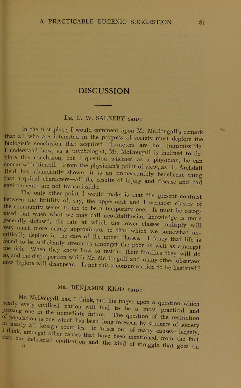 DISCUSSION Dr. C. W. SALEEBY said : In the first place, I would comment upon Mr. McDougall’s remark that all who are interested in the progress of society must deplore the biologist’s conclusion that acquired characters are not transmissible. I understand how, as a psychologist, Mr. McDougall is inclined to de- plore this conclusion, but I question whether, as a physician, he can concur with himself. From the physician’s point of view, as Dr. Archdall Reid has abundantly shown, it is an immeasurably beneficent thino- that acquired characters-all the results of injury and disease and bad environment—are not transmissible. P°“‘ ' make is that the present contrast etween the fertility of, say, the uppermost and lowermost classes of the community seems to me to be a temporary one. It must be recoa- msed hat when what we may call neo-Malthusian knowledge is moK generally diffused, the rate at which the lower classes multiply will ety much more nearly approximate to that which we somewhat un- fo * fancy that life is so anfth ^ fa”ili« they will L now dt f disproportion which Mr. McDougall and many other observers p ore wi disappear. Is not this a consummation to be hastened ? Mr. benjamin KIDD said: nearly etery'Ssei ''Stion''wm'’fiL''‘to^^bf a“'’°° *t pressing one in the immediate future ^ ^ • Poetical and of population is one which has been question of the restriction fa- our industrial civilisation and Te k^d :f“;