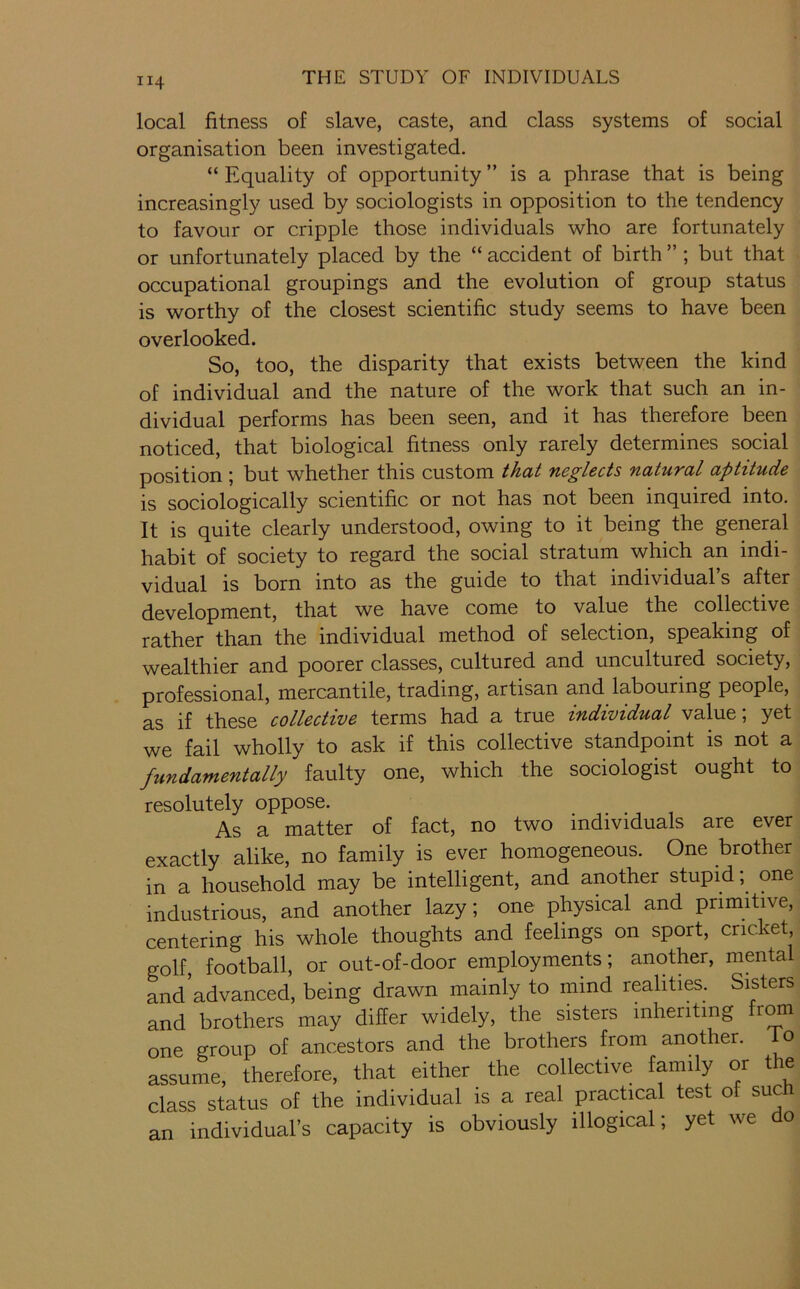 local fitness of slave, caste, and class systems of social organisation been investigated. “ Equality of opportunity ” is a phrase that is being increasingly used by sociologists in opposition to the tendency to favour or cripple those individuals who are fortunately or unfortunately placed by the “ accident of birth ” ; but that occupational groupings and the evolution of group status is worthy of the closest scientific study seems to have been overlooked. So, too, the disparity that exists between the kind of individual and the nature of the work that such an in- dividual performs has been seen, and it has therefore been noticed, that biological fitness only rarely determines social position ; but whether this custom that neglects natural aptitude is sociologically scientific or not has not been inquired into. It is quite clearly understood, owing to it being the general habit of society to regard the social stratum which an indi- vidual is born into as the guide to that individual’s after development, that we have come to value the collective rather than the individual method of selection, speaking of wealthier and poorer classes, cultured and uncultured society, professional, mercantile, trading, artisan and labouring people, as if these collective terms had a true individual value; yet we fail wholly to ask if this collective standpoint is not a fundamentally faulty one, which the sociologist ought to resolutely oppose. As a matter of fact, no two individuals are ever exactly alike, no family is ever homogeneous. One brother in a household may be intelligent, and another stupid; one industrious, and another lazy; one physical and primitive, centering his whole thoughts and feelings on sport, cricket, golf, football, or out-of-door employments; another, mental and advanced, being drawn mainly to mind realities. Sisters and brothers may differ widely, the sisters inheriting fr^ one group of ancestors and the brothers from another, do assume, therefore, that either the collective family or the class status of the individual is a real prachcal test of such an individual’s capacity is obviously illogical; yet we o