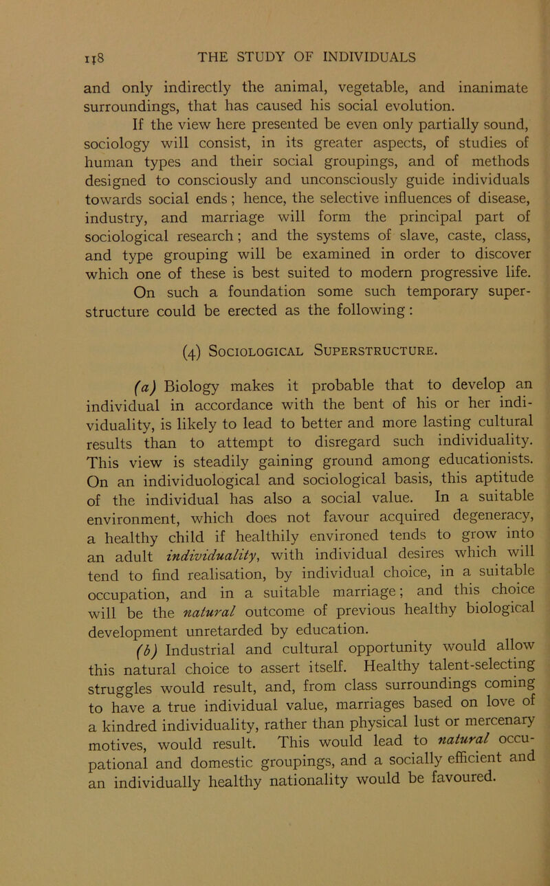 and only indirectly the animal, vegetable, and inanimate surroundings, that has caused his social evolution. If the view here presented be even only partially sound, sociology will consist, in its greater aspects, of studies of human types and their social groupings, and of methods designed to consciously and unconsciously guide individuals towards social ends; hence, the selective influences of disease, industry, and marriage will form the principal part of sociological research; and the systems of slave, caste, class, and type grouping will be examined in order to discover which one of these is best suited to modern progressive life. On such a foundation some such temporary super- structure could be erected as the following: (4) Sociological Superstructure. (a) Biology makes it probable that to develop an individual in accordance with the bent of his or her indi- viduality, is likely to lead to better and more lasting cultural results than to attempt to disregard such individuality. This view is steadily gaining ground among educationists. On an individuological and sociological basis, this aptitude of the individual has also a social value. In a suitable environment, which does not favour acquired degeneracy, a healthy child if healthily environed tends to grow into an adult individuality, with individual desires which will tend to find realisation, by individual choice, in a suitable occupation, and in a suitable marriage; and this choice will be the natural outcome of previous healthy biological development unretarded by education. (b) Industrial and cultural opportunity would allow this natural choice to assert itself. Healthy talent-selecting struggles would result, and, from class surroundings coming to have a true individual value, marriages based on love of a kindred individuality, rather than physical lust or mercenary motives, would result. This would lead to natural occu- pational and domestic groupings, and a socially efficient and an individually healthy nationality would be favoured.