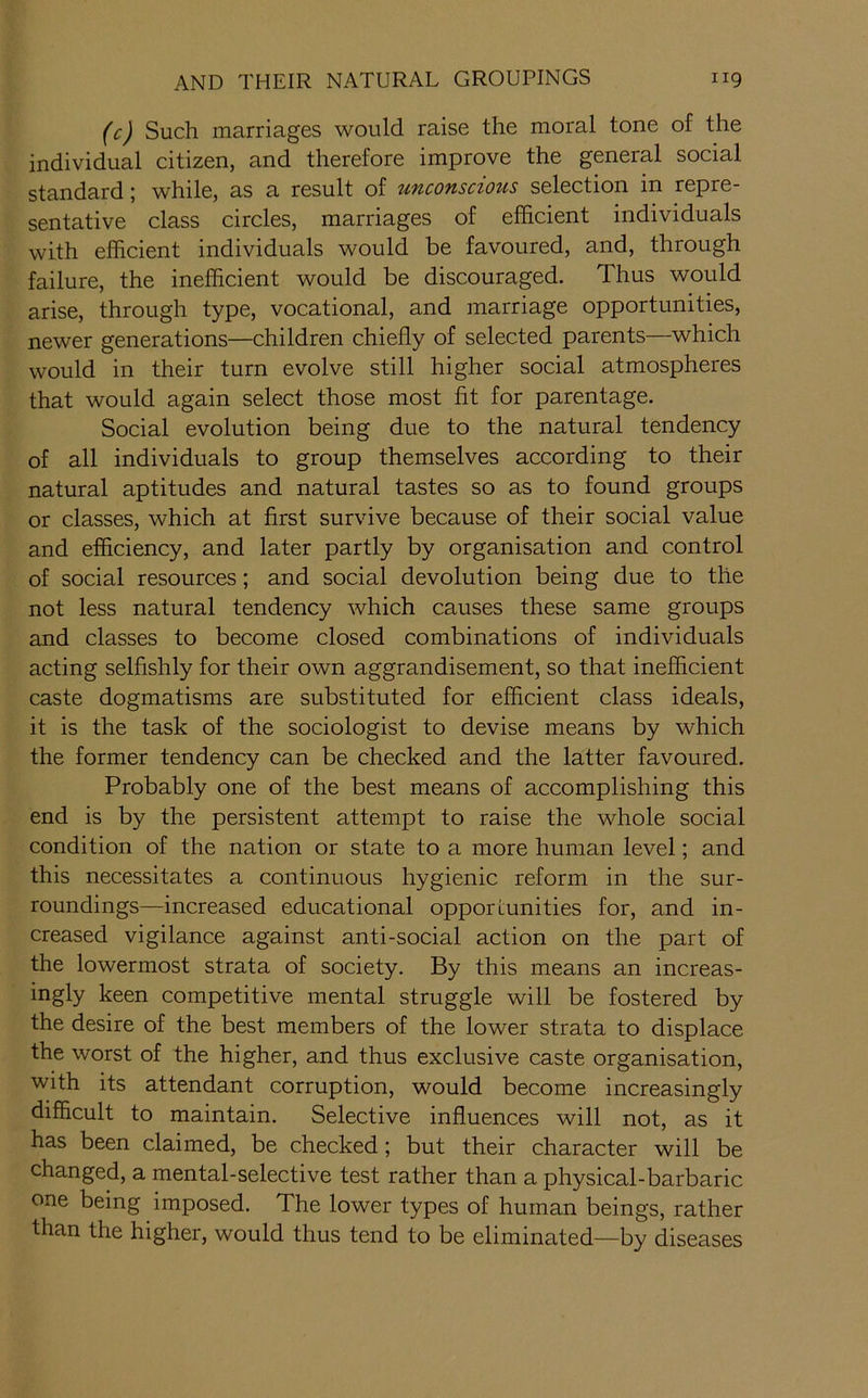 (c) Such marriages would raise the moral tone of the individual citizen, and therefore improve the general social standard \ while, as a result of uficofisczous selection in repre sentative class circles, marriages of efficient individuals with efficient individuals would be favoured, and, through failure, the inefficient would be discouraged. Thus would arise, through type, vocational, and marriage opportunities, newer generations—children chiefly of selected parents—which would in their turn evolve still higher social atmospheres that would again select those most fit for parentage. Social evolution being due to the natural tendency of all individuals to group themselves according to their natural aptitudes and natural tastes so as to found groups or classes, which at first survive because of their social value and efficiency, and later partly by organisation and control of social resources; and social devolution being due to the not less natural tendency which causes these same groups and classes to become closed combinations of individuals acting selfishly for their own aggrandisement, so that inefficient caste dogmatisms are substituted for efficient class ideals, it is the task of the sociologist to devise means by which the former tendency can be checked and the latter favoured. Probably one of the best means of accomplishing this end is by the persistent attempt to raise the whole social condition of the nation or state to a more human level; and this necessitates a continuous hygienic reform in the sur- roundings—increased educational opporiunities for, and in- creased vigilance against anti-social action on the part of the lowermost strata of society. By this means an increas- ingly keen competitive mental struggle will be fostered by the desire of the best members of the lower strata to displace the worst of the higher, and thus exclusive caste organisation, with its attendant corruption, would become increasingly difficult to maintain. Selective influences will not, as it has been claimed, be checked; but their character will be changed, a mental-selective test rather than a physical-barbaric one being imposed. The lower types of human beings, rather than the higher, would thus tend to be eliminated—by diseases