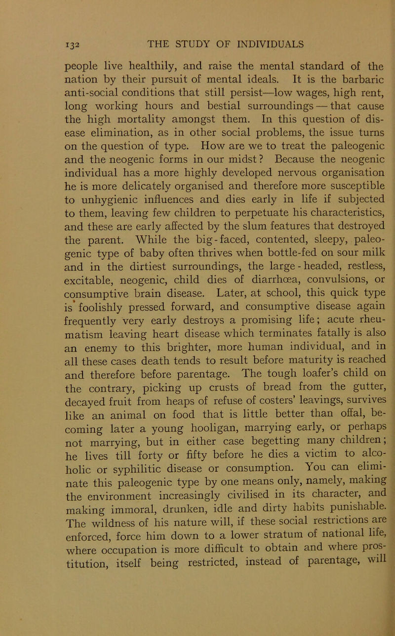 people live healthily, and raise the mental standard of the nation by their pursuit of mental ideals. It is the barbaric anti-social conditions that still persist—low wages, high rent, long working hours and bestial surroundings — that cause the high mortality amongst them. In this question of dis- ease elimination, as in other social problems, the issue turns on the question of type. How are we to treat the paleogenic and the neogenic forms in our midst ? Because the neogenic individual has a more highly developed nervous organisation he is more delicately organised and therefore more susceptible to unhygienic influences and dies early in life if subjected to them, leaving few children to perpetuate his characteristics, and these are early affected by the slum features that destroyed the parent. While the big-faced, contented, sleepy, paleo- genic type of baby often thrives when bottle-fed on sour milk and in the dirtiest surroundings, the large - headed, restless, excitable, neogenic, child dies of diarrhoea, convulsions, or consumptive brain disease. Later, at school, this quick type is* foolishly pressed forward, and consumptive disease again frequently very early destroys a promising life; acute rheu- matism leaving heart disease which terminates fatally is also an enemy to this brighter, more human individual, and in all these cases death tends to result before maturity is reached and therefore before parentage. The tough loafer’s child on the contrary, picking up crusts of bread from the gutter, decayed fruit from heaps of refuse of costers’ leavings, survives like an animal on food that is little better than offal, be- coming later a young hooligan, marrying early, or perhaps not marrying, but in either case begetting many children; he lives till forty or fifty before he dies a victim to alco- holic or syphilitic disease or consumption. You can elimi- nate this paleogenic type by one means only, namely, making the environment increasingly civilised in its character, and making immoral, drunken, idle and dirty habits punishable. The wildness of his nature will, if these social restrictions are enforced, force him down to a lower stratum of national life, where occupation is more difficult to obtain and where pros- titution, itself being restricted, instead of parentage, will