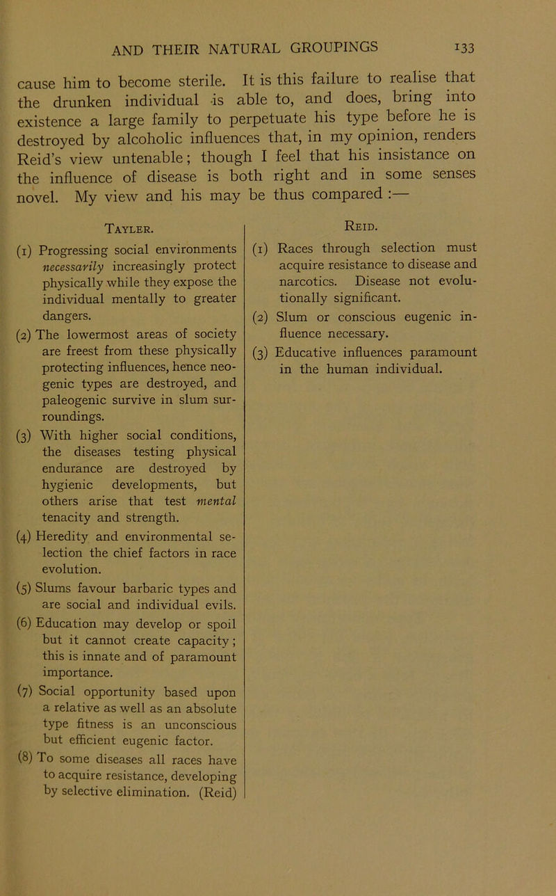 cause him to become sterile. It is this failure to realise that the drunken individual -is able to, and does, bring into existence a large family to perpetuate his type before he is destroyed by alcoholic influences that, in my opinion, renders Reid’s view untenable; though I feel that his insistance on the influence of disease is both right and in some senses novel. My view and his may be thus compared :— Tayler. (1) Progressing social environments necessarily increasingly protect physically while they expose the individual mentally to greater dangers. (2) The lowermost areas of society are freest from these physically protecting influences, hence neo- genic types are destroyed, and paleogenic survive in slum sur- roundings. (3) With higher social conditions, the diseases testing physical endurance are destroyed by hygienic developments, but others arise that test mental tenacity and strength. (4) Heredity and environmental se- lection the chief factors in race evolution. (5) Slums favour barbaric types and are social and individual evils. (6) Education may develop or spoil but it cannot create capacity; this is innate and of paramount importance. (7) Social opportunity based upon a relative as well as an absolute type fitness is an unconscious but efficient eugenic factor. (8) To some diseases all races have to acquire resistance, developing by selective elimination. (Reid) Reid. (1) Races through selection must acquire resistance to disease and narcotics. Disease not evolu- tionally significant. (2) Slum or conscious eugenic in- fluence necessary. (3) Educative influences paramount in the human individual.