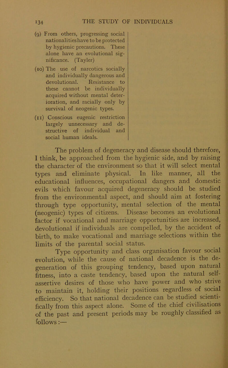 (9) From others, progressing social nationalities have to be protected by hygienic precautions. These alone have an evolutional sig- nificance. (Tayler) (10) The use of narcotics socially and individually dangerous and devolutional. Resistance to these cannot be individually acquired without mental deter- ioration, and racially only by survival of neogenic types. (11) Conscious eugenic restriction largely unnecessary and de- structive of individual and social human ideals. The problem of degeneracy and disease should therefore, I think, be approached from the hygienic side, and by raising the character of the environment so that it will select mental types and eliminate physical. In like manner, all the educational influences, occupational dangers and domestic evils which favour acquired degeneracy should be studied from the environmental aspect, and should aim at fostering through type opportunity, mental selection of the mental (neogenic) types of citizens. Disease becomes an evolutional factor if vocational and marriage opportunities are increased, devolutional if individuals are compelled, by the accident of birth, to make vocational and marriage selections within the limits of the parental social status. Type opportunity and class organisation favour social evolution, while the cause of national decadence is the de- generation of this grouping tendency, based upon natural fitness, into a caste tendency, based upon the natural self- assertive desires of those who have power and who strive to maintain it, holding their positions regardless of social efficiency. So that national decadence can be studied scienti- fically from this aspect alone. Some of the chief civilisations of the past and present periods may be roughly classified as follows:—