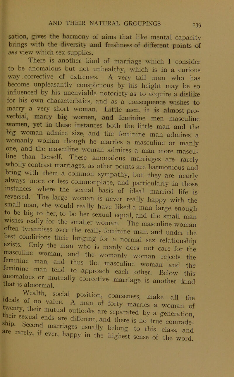 139 sation, gives the harmony of aims that like mental capacity brings with the diversity and freshness of different points of one view which sex supplies. There is another kind of marriage which I consider to be anomalous but not unhealthy, which is in a curious way corrective of extremes. A very tall man who has become unpleasantly conspicuous by his height may be so influenced by his unenviable notoriety as to acquire a dislike for his own characteristics, and as a consequence wishes to marry a very short woman. Little men, it is almost pro- verbial, marry big women, and feminine men masculine women, yet in these instances both the little man and the big woman admire size, and the feminine man admires a womanly woman though he marries a masculine or manly one, and the masculine woman admires a man more mascu- line than herself. These anomalous marriages are rarely wholly contrast marriages, as other points are harmonious and bring with them a common sympathy, but they are nearly always more or less commonplace, and particularly in those instances where the sexual basis of ideal married life is reversed. The large woman is never really happy with the small man, she would really have liked a man large enough to be big to her, to be her sexual equal, and the small man wishes really for the smaller woman. The masculine woman often tyrannises over the really feminine man, and under the best conditions their longing for a normal sex relationship exists. Only the man who is manly does not care for the masculine woman, and the womanly woman rejects the emmme man, and thus the masculine woman and the eminine man tend to approach each other. Below this thaTsabLTaT*'' ideals a coarseness, make all the thp; mutual outlooks are separated by a generation h«r sexual ends are different, and there is no'truf comraX-’ are rarelX? class, and