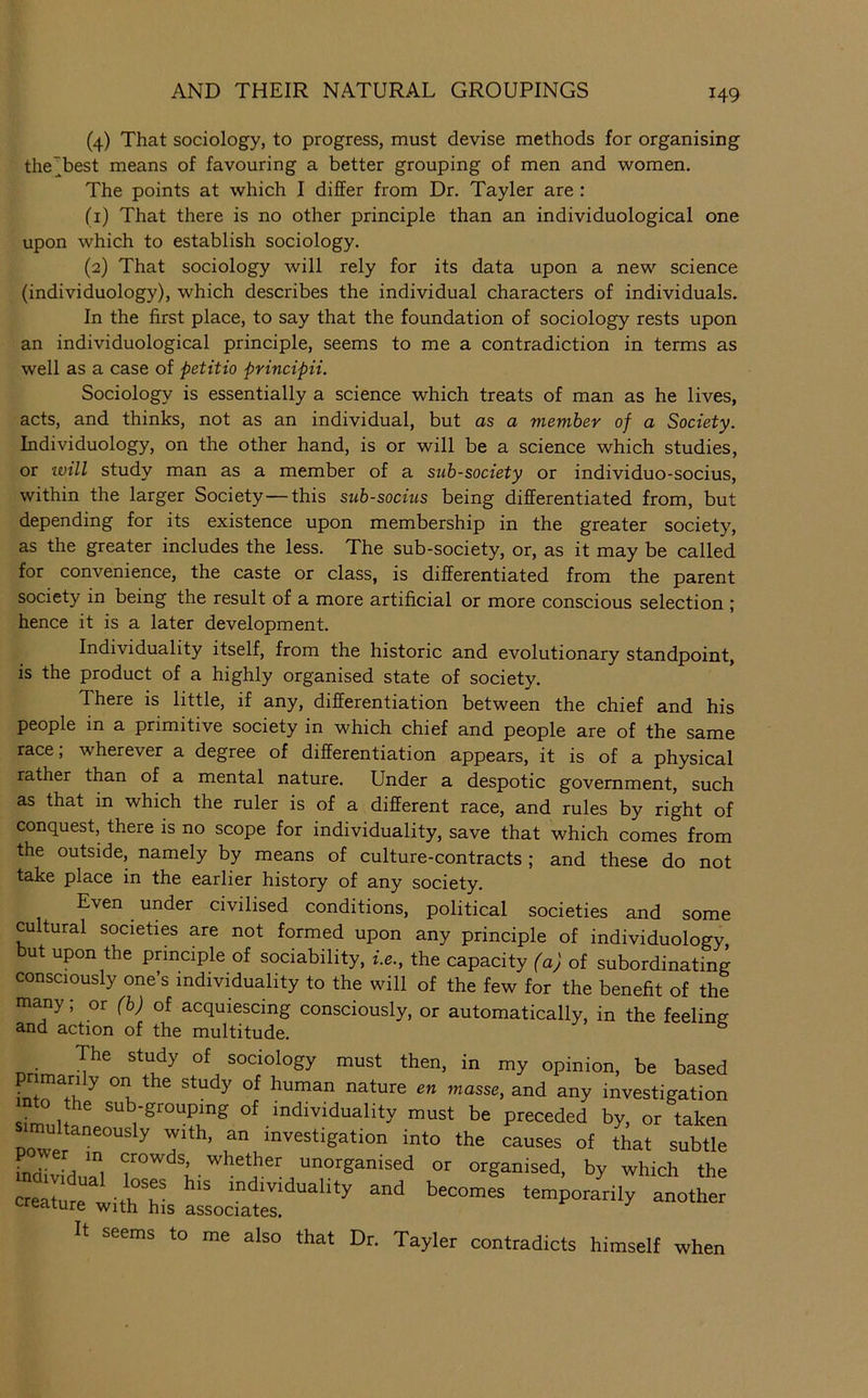 (4) That sociology, to progress, must devise methods for organising the^best means of favouring a better grouping of men and women. The points at which I differ from Dr. Tayler are : (1) That there is no other principle than an individuological one upon which to establish sociology. (2) That sociology will rely for its data upon a new science (individuology), which describes the individual characters of individuals. In the first place, to say that the foundation of sociology rests upon an individuological principle, seems to me a contradiction in terms as well as a case of petitio principii. Sociology is essentially a science which treats of man as he lives, acts, and thinks, not as an individual, but as a member of a Society. Individuology, on the other hand, is or will be a science which studies, or ivill study man as a member of a sub-society or individuo-socius, within the larger Society—this sub-socius being differentiated from, but depending for its existence upon membership in the greater society, as the greater includes the less. The sub-society, or, as it may be called for convenience, the caste or class, is differentiated from the parent society in being the result of a more artificial or more conscious selection ; hence it is a later development. Individuality itself, from the historic and evolutionary standpoint, is the product of a highly organised state of society. There is little, if any, differentiation between the chief and his people in a primitive society in which chief and people are of the same race; wherever a degree of differentiation appears, it is of a physical rather than of a mental nature. Under a despotic government, such as that in which the ruler is of a different race, and rules by right of conquest, there is no scope for individuality, save that which comes from the outside, namely by means of culture-contracts ; and these do not take place in the earlier history of any society. Even under civilised conditions, political societies and some cultural societies are not formed upon any principle of individuology, but upon the principle of sociability, i.e., the capacity (a) of subordinating consciously one’s individuality to the will of the few for the benefit of the many; or (b) of acquiescing consciously, or automatically, in the feeling and action of the multitude. The study of sociology must then, in my opinion, be based L ° u ^“'3 any investigation Sim, snb-groupmg of individuality must be preceded by, or D0wer^°^°'’^ ^ investigation into the causes of that subtle Lividual ““ganised or organised, by which the crelmtith Ms It seems to me also that Dr. Tayler contradicts himself when