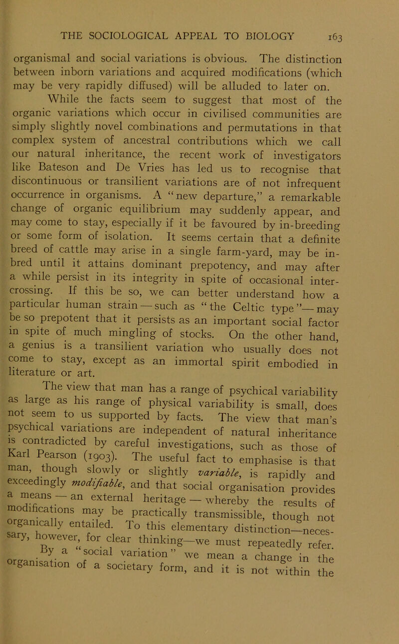 organismal and social variations is obvious. The distinction between inborn variations and acquired modifications (which may be very rapidly diffused) will be alluded to later on. While the facts seem to suggest that most of the organic variations which occur in civilised communities are simply slightly novel combinations and permutations in that complex system of ancestral contributions which we call our natural inheritance, the recent work of investigators like Bateson and De Vries has led us to recognise that discontinuous or transilient variations are of not infrequent occurrence in organisms. A “new departure,” a remarkable change of organic equilibrium may suddenly appear, and may come to stay, especially if it be favoured by in-breeding or some form of isolation. It seems certain that a dehnite breed of cattle may arise in a single farm-yard, may be in- bred until it attains dominant prepotency, and may after a while persist in its integrity in spite of occasional inter- crossing. If this be so, we can better understand how a particular human strain —such as “the Celtic type”—may be so prepotent that it persists as an important social factor in spite of much mingling of stocks. On the other hand, a genius is a transilient variation who usually does not come to stay, except as an immortal spirit embodied in literature or art. The view that man has a range of psychical variability as large as his range of physical variability is small, does not seem to us supported by facts. The view that man’s psychical variations are independent of natural inheritance IS contradicted by careful investigations, such as those of arl Pearson (1903). The useful fact to emphasise is that man, though slowly or slightly variable, is rapidly and exceedingly mod^fiable. and that social organisation provides modihcations may be practically transmissible, though not organj^Ily entailed. To this elementary distinctionineces^ ry, owever, for clear thinking—we must repeatedly refer. ysocial variation ” we mean a change in the organisation of a societary form, and it is not wftMn