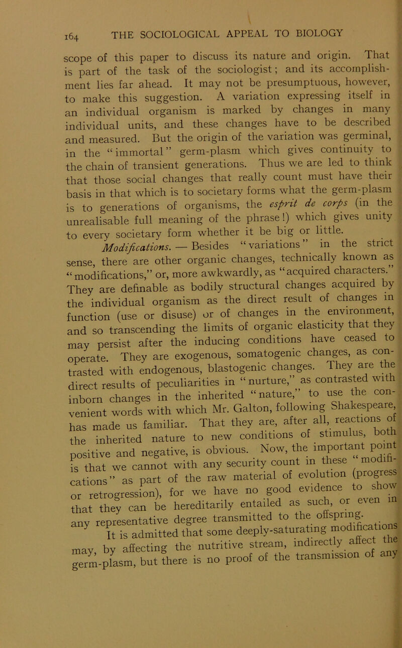 scope of this paper to discuss its nature and origin. That is part of the task of the sociologist; and its accomplish- ment lies far ahead. It may not be presumptuous, however, to make this suggestion. A variation expressing itself in individual organism is marked by changes in many individual units, and these changes have to be described and measured. But the origin of the variation was germinal, in the “ immortal ” germ-plasm which gives continuity to the chain of transient generations. Thus we are led to think that those social changes that really count must have their basis in that which is to societary forms what the germ-plasm is to generations of organisms, the esprit de corps (in the unrealisable full meaning of the phrase!) which gives unity to every societary form whether it be big or little. Modifications.— “variations” in the strict sense, there are other organic changes, technically known as “modifications,” or, more awkwardly, as “acquired characters. They are definable as bodily structural changes acquired by the individual organism as the direct result of changes in function (use or disuse) or of changes in the environment, and so transcending the limits of organic elasticity that t ey may persist after the inducing conditions have ceased to operate. They are exogenous, somatogenic changes, as con- trasted with endogenous, blastogenic changes. They are the direct results of peculiarities in “ nurture,” as contrasted with inborn changes in the inherited “nature,” to use the con- venient words with which Mr. Galton, following Shakespeare has made us familiar. That they are, after all reactions of the inherited nature to new conditions of stimulus both positive and negative, is obvious. Now, the important point fs that we cannot with any security count in these modifi- cations” as part of the raw material of evolution progre or retrogression), for we have no good evidence to show tha be hereditarily entailed as such, or even in anv reprLentative degree transmitted to the offspring. It is admitted that some deeply-saturatmg modificati^ may by affecting the nutritive stream, germ-plasm, but there is no proof of the transmission of any