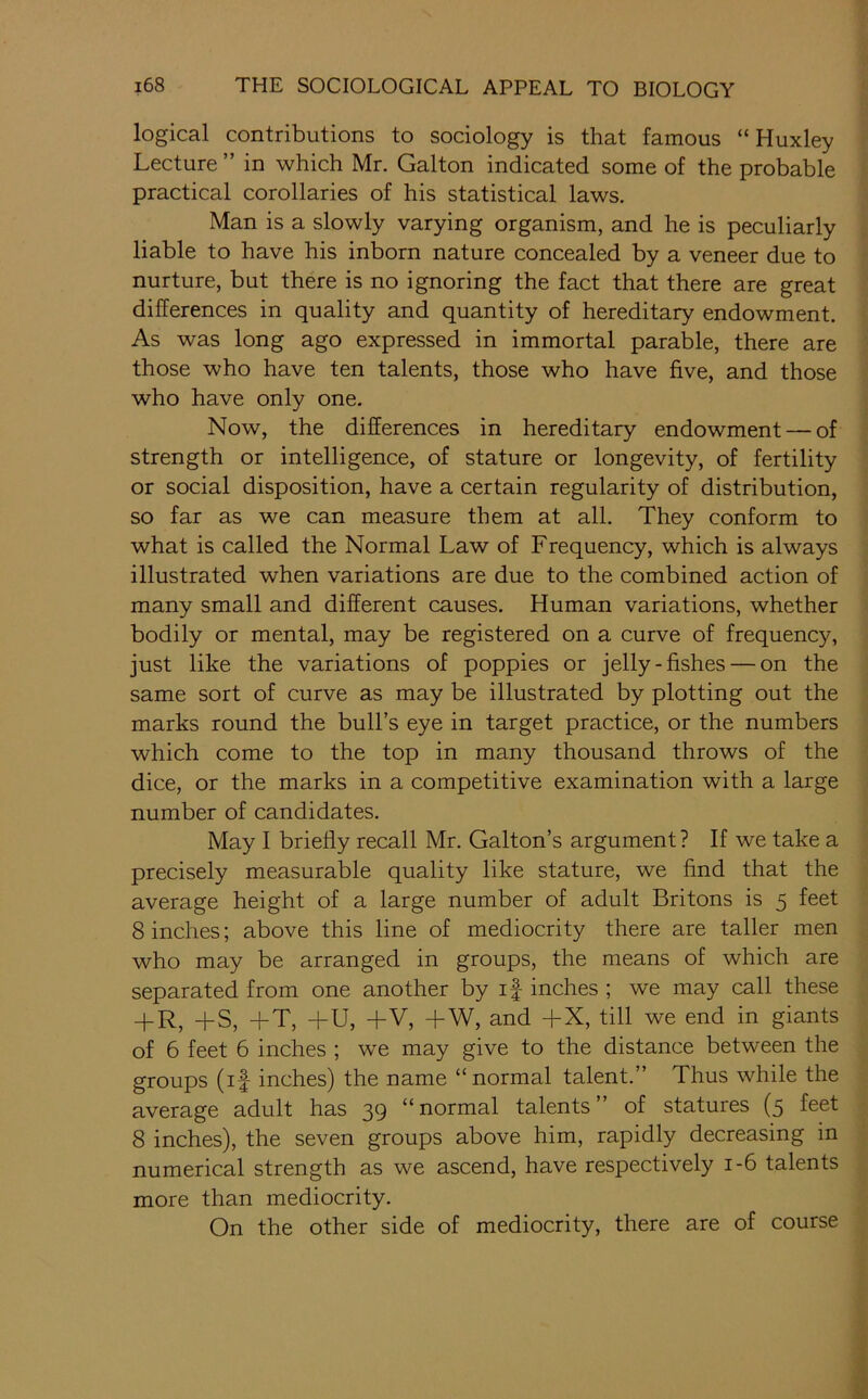 logical contributions to sociology is that famous “Huxley Lecture ” in which Mr. Galton indicated some of the probable practical corollaries of his statistical laws. Man is a slowly varying organism, and he is peculiarly liable to have his inborn nature concealed by a veneer due to nurture, but there is no ignoring the fact that there are great differences in quality and quantity of hereditary endowment. As was long ago expressed in immortal parable, there are those who have ten talents, those who have five, and those who have only one. Now, the differences in hereditary endowment — of strength or intelligence, of stature or longevity, of fertility or social disposition, have a certain regularity of distribution, so far as we can measure them at all. They conform to what is called the Normal Law of Frequency, which is always illustrated when variations are due to the combined action of many small and different causes. Human variations, whether bodily or mental, may be registered on a curve of frequency, just like the variations of poppies or jelly-fishes — on the same sort of curve as may be illustrated by plotting out the marks round the bull’s eye in target practice, or the numbers which come to the top in many thousand throws of the dice, or the marks in a competitive examination with a large number of candidates. May I briefly recall Mr. Gallon’s argument ? If we take a precisely measurable quality like stature, we find that the average height of a large number of adult Britons is 5 feet 8 inches; above this line of mediocrity there are taller men who may be arranged in groups, the means of which are separated from one another by if inches ; we may call these + R, +S, +T, +U, +V, +W, and +X, till we end in giants of 6 feet 6 inches ; we may give to the distance between the groups (if inches) the name “normal talent.” Thus while the average adult has 39 “normal talents” of statures (5 feet 8 inches), the seven groups above him, rapidly decreasing in numerical strength as we ascend, have respectively 1-6 talents more than mediocrity. On the other side of mediocrity, there are of course