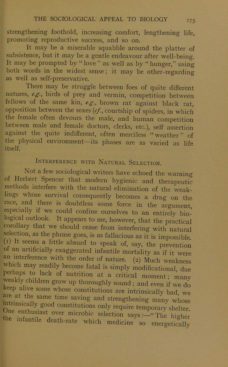 strengthening foothold, increasing comfort, lengthening life, promoting reproductive success, and so on. It may be a miserable squabble around the platter of subsistence, but it may be a gentle endeavour after well-being. It may be prompted by “love ” as well as by “hunger,” using both words in the widest sense; it may be other-regarding as well as self-preservative. There may be struggle between foes of quite different natures, e.g.^ birds of prey and vermin, competition between fellows of the same kin, eg., brown rat against black rat, opposition between the sexes {cf., courtship of spiders, in which the female often devours the male, and human competition between male and female doctors, clerks, etc.), self assertion against the quite indifferent, often merciless “weather” of the physical environment—its phases are as varied as life itself. Interference with Natural Selection. Not a few sociological writers have echoed the warning of Herbert Spencer that modern hygienic and therapeutic methods interfere with the natural elimination of the weak- lings whose survival consequently becomes a drag on the race, and there is doubtless some force in the argument, especially if we could confine ourselves to an entirely bio- logical outlook. It appears to me, however, that the practical corollary that we should cease from interfering with natural selection, as the phrase goes, is as fallacious as it is impossible (i) It seems a little absurd to speak of, say, the prevention ot an artificially exaggerated infantile mortality as if it were an interference with the order of nature. (2) Much weakness which may readily become fatal is simply modificational, due perhaps to lack of nutrition at a critical moment; many weakly children grow up thoroughly sound ; and even if we do eep alive some whose constitutions are intrinsically bad we are at the same time saving and strengthening many whose intrinsically good constitutions only require temporary shelter One enthusiast over microbic selection says“ The higher the infantile death-rate which medicine^o energeSty