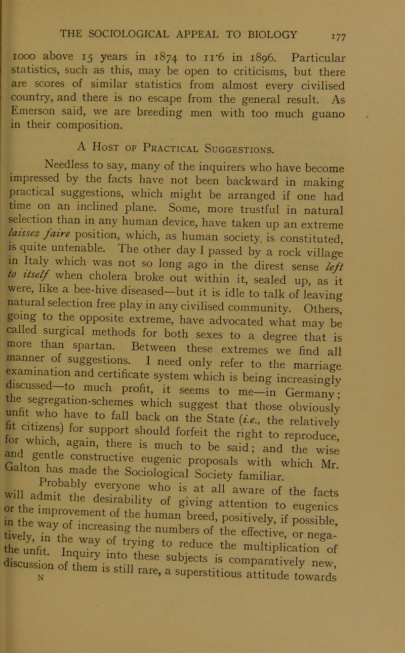 1000 above 15 years in 1874 to ii*6 in 1896. Particular statistics, such as this, may be open to criticisms, but there are scores of similar statistics from almost every civilised country, and there is no escape from the general result. As Emerson said, we are breeding men with too much guano in their composition. A Host of Practical Suggestions. Needless to say, many of the inquirers who have become impressed by the facts have not been backward in making practical suggestions, which might be arranged if one had time on an inclined plane. Some, more trustful in natural selection than in any human device, have taken up an extreme laissez faire position, which, as human society is constituted, IS quite untenable. The other day 1 passed by a rock village in Paly which was not so long ago in the direst sense left to Itself when cholera broke out within it, sealed up, as it were, like a bee-hive diseased—but it is idle to talk of living natural selection free play in any civilised community. Others, going to the opposite extreme, have advocated what may be called surgical methods for both sexes to a degree that is more than spartan. Between these extremes we find all manner of suggestions. I need only refer to the marriage examination and certificate system which is being increasingly discussed-to much profit, it seems to me-in Germany; suggest that those obviously fit dtiV^° i '''' relatively fit citizens) for support should forfeit the right to reproduce for which again, there is much to be said ; and tL wS Galtn^T^ constructive eugenic proposals with which Mr Galton has made the Sociological Society familiar. wUl everyone who is at all aware of the facts or th^im ^ ^ ^ desirability of giving attention to eugenics or the improvement of the human breed, positively if noSble tivdy Tn^the numbers of the effective, or nega- the unfit trying to reduce the multiplication of discussion of th^em irstd/^^^^ subjects is comparatively new, ^on them is still rare, a superstitious attitude towards