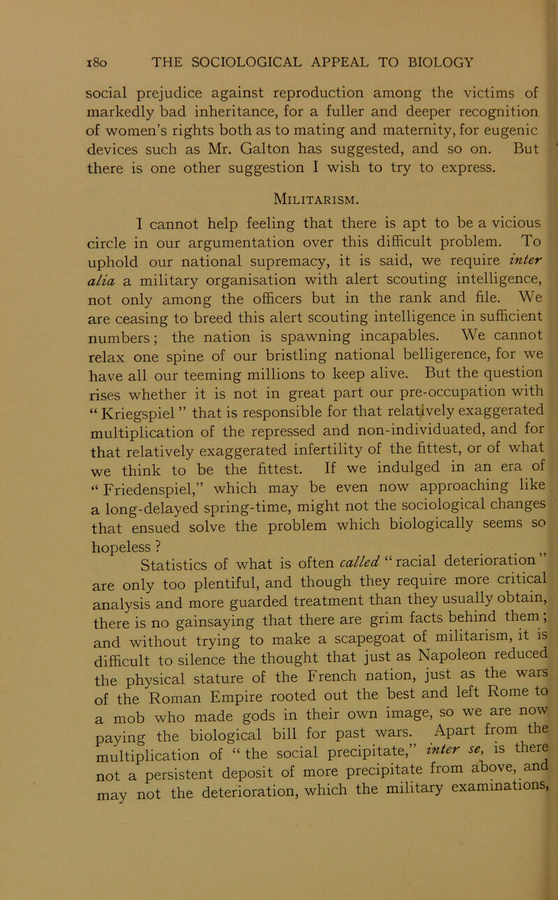 social prejudice against reproduction among the victims of markedly bad inheritance, for a fuller and deeper recognition of women’s rights both as to mating and maternity, for eugenic devices such as Mr. Galton has suggested, and so on. But there is one other suggestion I wish to try to express. Militarism. 1 cannot help feeling that there is apt to be a vicious circle in our argumentation over this difficult problem. To uphold our national supremacy, it is said, we require inter alia a military organisation with alert scouting intelligence, not only among the officers but in the rank and file. We are ceasing to breed this alert scouting intelligence in sufficient numbers; the nation is spawning incapables. We cannot relax one spine of our bristling national belligerence, for we have all our teeming millions to keep alive. But the question rises whether it is not in great part our pre-occupation with “ Kriegspiel ” that is responsible for that relatively exaggerated multiplication of the repressed and non-individuated, and for that relatively exaggerated infertility of the fittest, or of what we think to be the fittest. If we indulged in an era of “ Friedenspiel,” which may be even now approaching like a long-delayed spring-time, might not the sociological changes that ensued solve the problem which biologically seems so hopeless ? Statistics of what is often called “ racial deterioration are only too plentiful, and though they require more critical analysis and more guarded treatment than they usually obtain, there is no gainsaying that there are grim facts behind them, and without trying to make a scapegoat of militarism, it is difficult to silence the thought that just as Napoleon reduced the physical stature of the French nation, just as the wars of the Roman Empire rooted out the best and left Rome to a mob who made gods in their own image, so we are now paying the biological bill for past wars. Apart from the multiplication of “ the social precipitate,” inter se, is there not a persistent deposit of more precipitate from above, and may not the deterioration, which the military examinations,