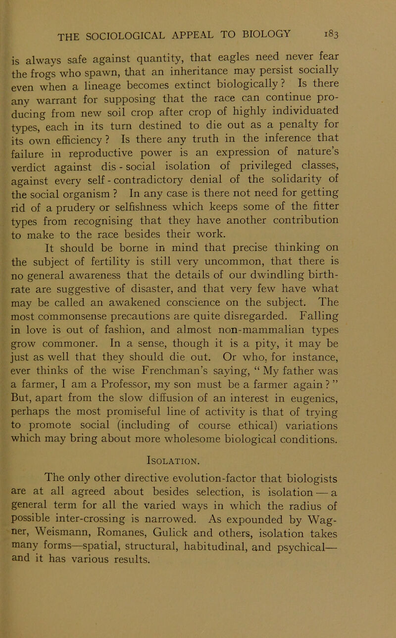 is always safe against quantity, that eagles need never fear the frogs who spawn, that an inheritance may persist socially even when a lineage becomes extinct biologically ? Is there any warrant for supposing that the race can continue pro- ducing from new soil crop after crop of highly individuated types, each in its turn destined to die out as a penalty for its own efficiency ? Is there any truth in the inference that failure in reproductive power is an expression of nature’s verdict against dis - social isolation of privileged classes, against every self - contradictory denial of the solidarity of the social organism ? In any case is there not need for getting rid of a prudery or selfishness which keeps some of the fitter types from recognising that they have another contribution to make to the race besides their work. It should be borne in mind that precise thinking on the subject of fertility is still very uncommon, that there is no general awareness that the details of our dwindling birth- rate are suggestive of disaster, and that very few have what may be called an awakened conscience on the subject. The most commonsense precautions are quite disregarded. Falling in love is out of fashion, and almost non-mammalian types grow commoner. In a sense, though it is a pity, it may be just as well that they should die out. Or who. for instance, ever thinks of the wise Frenchman’s saying, “ My father was a farmer, I am a Professor, my son must be a farmer again ? ” But, apart from the slow diffusion of an interest in eugenics, perhaps the most promiseful line of activity is that of trying to promote social (including of course ethical) variations which may bring about more wholesome biological conditions. Isolation. The only other directive evolution-factor that biologists are at all agreed about besides selection, is isolation — a general term for all the varied ways in which the radius of possible inter-crossing is narrowed. As expounded by Wag- ner, Weismann, Romanes, Gulick and others, isolation takes many forms—spatial, structural, habitudinal, and psychical— and it has various results.