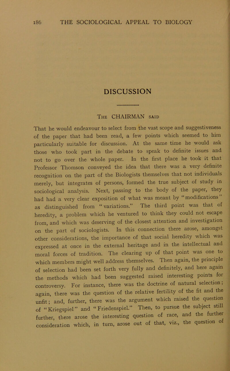 DISCUSSION The chairman said That he would endeavour to select from the vast scope and suggestiveness of the paper that had been read, a few points which seemed to him particularly suitable for discussion. At the same time he would ask those who took part in the debate to speak to definite issues and not to go over the whole paper. In the first place he took it that Professor Thomson conveyed the idea that there was a very definite recognition on the part of the Biologists themselves that not individuals merely, but integrates of persons, formed the true subject of study in sociological analysis. Next, passing to the body of the paper, they had had a very clear exposition of what was meant by modifications as distinguished from “ variations.” The third point was that of heredity, a problem which he ventured to think they could not escape from, and which was deserving of the closest attention and investigation on the part of sociologists. In this connection there arose, amongst other considerations, the importance of that social heredity which was expressed at once in the external heritage and in the intellectual and moral forces of tradition. The clearing up of that point was one to which members might well address themselves. Then again, the principle of selection had been set forth very fully and definitely, and here again the methods which had been suggested raised interesting points ^ for controversy. For instance, there was the doctrine of natural selection; again, there was the question of the relative fertility of the fit and the unfit; and, further, there was the argument which raised the question of “Kriegspiel” and “Friedenspiel.” Then, to pursue the subject still further, there arose the interesting question of race, and the further consideration which, in turn, arose out of that, viz., the question of