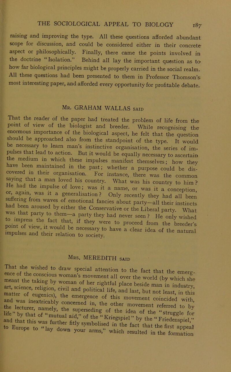 raising and improving the type. All these questions afforded abundant scope for discussion, and could be considered either in their concrete aspect or philosophically. Finally, there came the points involved in the doctrine “ Isolation.” Behind all lay the important question as to- how far biological principles might be properly carried in the social realm. All these questions had been presented to them in Professor Thomson’s most interesting paper, and afforded every opportunity for profitable debate.. Mr. graham wallas said That the reader of the paper had treated the problem of life from the point of view of the biologist and breeder. While recognising the enormous importance of the biological aspect, he felt that the question should be approached also from the standpoint of the type. It would be necessary to learn man’s instinctive organisation, the series of im- pulses that lead to action. But it would be equally necessary to ascertain the medium in which these impulses manifest themselves; how thev ave been maintained in the past; whether a purpose could be dis- covered in their organisation. For instance, there was the common ^ying that a man loved his country. What was his country to him ? He had the impulse of love; was it a name, or was it a conception or again was it a generalisation? Only recently they had all beeri suffering from waves of emotional fancies about party-all their instincts had been aroused by either the Conservative or the Liberal party. What was that party to them—a party they had never seen ? He onlv wished o impress the fact that, if they were to proceed from the breeder’s point of view, it would be necessary to have a clear idea of the natural impulses and their relation to society. natural Mrs. MEREDITH said That she wished to draw special attention to the fact that the emer^ meanf th all over the world (by which she meant the taking by woman of her rightful place beside man in industrv art science, religion, civil and political life, and last, but not least in thfs matter of eugenics), the emergence of this movement coLcTded wiA d Europe to lay down your arms. which resulted in the formation