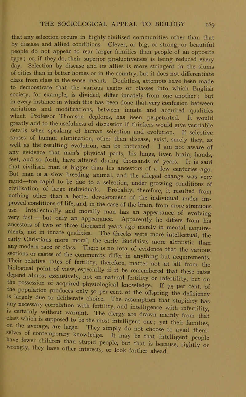 that any selection occurs in highly civilised communities other than that by disease and allied conditions. Clever, or big, or strong, or beautiful people do not appear to rear larger families than people of an opposite type; or, if they do, their superior productiveness is being reduced every day. Selection by disease and its allies is more stringent in the slums of cities than in better homes or in the country, but it does not differentiate class from class in the sense meant. Doubtless, attempts have been made to demonstrate that the various castes or classes into which English society, for example, is divided, differ innately from one another ; but in every instance in which this has been done that very confusion between variations and modifications, between innate and acquired qualities which Professor Thomson deplores, has been perpetrated. It would greatly add to the usefulness of discussion if thinkers would give verifiable details when speaking of human selection and evolution. If selective causes of human elimination, other than disease, exist, surely they, as well as the resulting evolution, can be indicated. I am not aware of any evidence that man’s physical parts, his lungs, liver, brain, hands, feet, and so forth, have altered during thousands of years. It is said that civilised man is bigger than his ancestors of a few centuries ago. But man is a slow breeding animal, and the alleged change w'as very rapid too rapid to be due to a selection, under growing conditions of civilisation, of large individuals. Probably, therefore, it resulted from nothing other than a better development of the individual under im- proved conditions of life, and, in the case of the brain, from more strenuous use. Intellectually and morally man has an appearance of evolving very fast — but only an appearance. Apparently he differs from his ancestors of two or three thousand years ago merely in mental acquire- ments, not in innate qualities. The Greeks were more intellectual, the early Christians more moral, the early Buddhists more altruistic than any modern race or class. There is no iota of evidence that the various ^ctions or castes of the community differ in anything but acquirements. Iheir relative rates of fertility, therefore, matter not at all from the biological point of view, especially if it be remembered that these rates depend almost exclusively, not on natural fertility or infertility, but on the possession of acquired physiological knowledge. If 75 per cent of the population produces only 50 per cent, of the offspring the deficiency IS arge y due to deliberate choice. The assumption that stupidity has any necessary correlation with fertility, and intelligence with infertility IS certamly w.thout warrant. The clergy are drawn mainly from that class which IS supposed to be the most intelligent one ; yet their families, ™ the average, are large. They simply do not choose to avail them- selves of conteinporary knowledge. It may be that intelligent people wTon r'rn a “ ““ because, righUy or ongly, they have other interests, or look farther ahead.