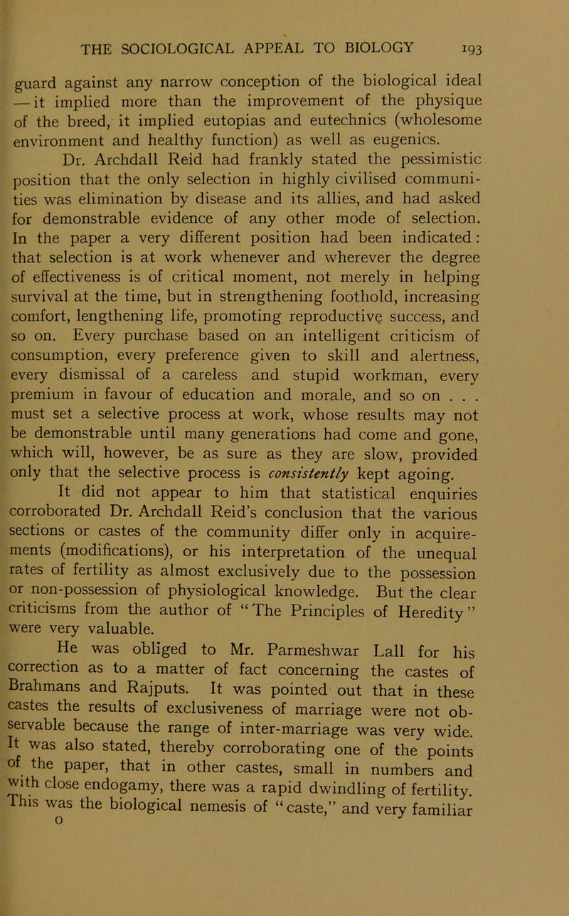 guard against any narrow conception of the biological ideal — it implied more than the improvement of the physique of the breed, it implied eutopias and eutechnics (wholesome environment and healthy function) as well as eugenics. Dr. Archdall Reid had frankly stated the pessimistic position that the only selection in highly civilised communi- ties was elimination by disease and its allies, and had asked for demonstrable evidence of any other mode of selection. In the paper a very different position had been indicated : that selection is at work whenever and wherever the degree of effectiveness is of critical moment, not merely in helping survival at the time, but in strengthening foothold, increasing comfort, lengthening life, promoting reproductive success, and so on. Every purchase based on an intelligent criticism of consumption, every preference given to skill and alertness, every dismissal of a careless and stupid workman, every premium in favour of education and morale, and so on . . . must set a selective process at work, whose results may not be demonstrable until many generations had come and gone, which will, however, be as sure as they are slow, provided only that the selective process is consistently kept agoing. It did not appear to him that statistical enquiries corroborated Dr. Archdall Reid’s conclusion that the various sections or castes of the community differ only in acquire- ments (modifications), or his interpretation of the unequal rates of fertility as almost exclusively due to the possession or non-possession of physiological knowledge. But the clear criticisms from the author of “The Principles of Heredity” were very valuable. He was obliged to Mr. Parmeshwar Ball for his correction as to a matter of fact concerning the castes of Brahmans and Rajputs. It was pointed out that in these castes the results of exclusiveness of marriage were not ob- servable because the range of inter-marriage was very wide. It was also stated, thereby corroborating one of the points of the paper, that in other castes, small in numbers and With close endopmy, there was a rapid dwindling of fertility. This was the biological nemesis of “caste,” and very familiar